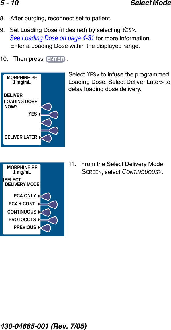 5 - 10 Select Mode 430-04685-001 (Rev. 7/05)  8.   After purging, reconnect set to patient. 9.   Set Loading Dose (if desired) by selecting YES&gt;. See Loading Dose on page 4-31 for more information.Enter a Loading Dose within the displayed range.10.   Then press  .Select YES&gt; to infuse the programmed Loading Dose. Select Deliver Later&gt; to delay loading dose delivery. 11.   From the Select Delivery Mode SCREEN, select CONTINOUOUS&gt;.ENTERMORPHINE PF1 mg/mLDELIVERLOADING DOSENOW?YESDELIVER LATER SELECT DELIVERY MODEPCA ONLYPCA + CONT.CONTINUOUSPROTOCOLSPREVIOUSMORPHINE PF1 mg/mL