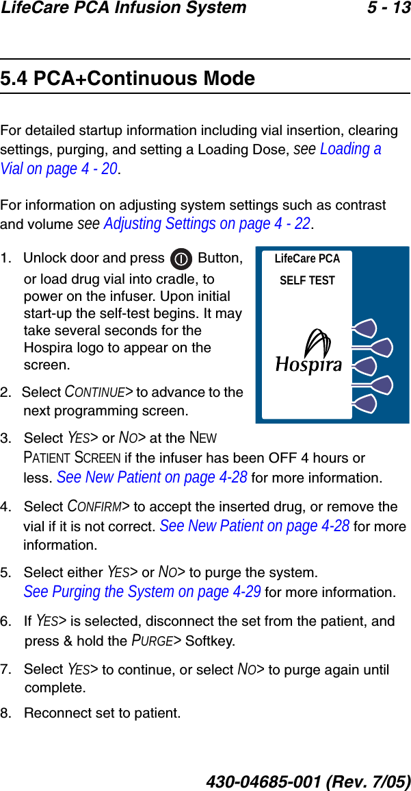 LifeCare PCA Infusion System 5 - 13430-04685-001 (Rev. 7/05)5.4 PCA+Continuous ModeFor detailed startup information including vial insertion, clearing settings, purging, and setting a Loading Dose, see Loading a Vial on page 4 - 20.For information on adjusting system settings such as contrast and volume see Adjusting Settings on page 4 - 22.1.   Unlock door and press   Button, or load drug vial into cradle, to power on the infuser. Upon initial start-up the self-test begins. It may take several seconds for the Hospira logo to appear on the screen.2.   Select CONTINUE&gt; to advance to the next programming screen.3.   Select YES&gt; or NO&gt; at the NEW PATIENT SCREEN if the infuser has been OFF 4 hours or less. See New Patient on page 4-28 for more information.4.   Select CONFIRM&gt; to accept the inserted drug, or remove the vial if it is not correct. See New Patient on page 4-28 for more information.5.   Select either YES&gt; or NO&gt; to purge the system.See Purging the System on page 4-29 for more information.6.   If YES&gt; is selected, disconnect the set from the patient, and press &amp; hold the PURGE&gt; Softkey.7.   Select YES&gt; to continue, or select NO&gt; to purge again until complete.8.   Reconnect set to patient. LifeCare PCASELF TEST