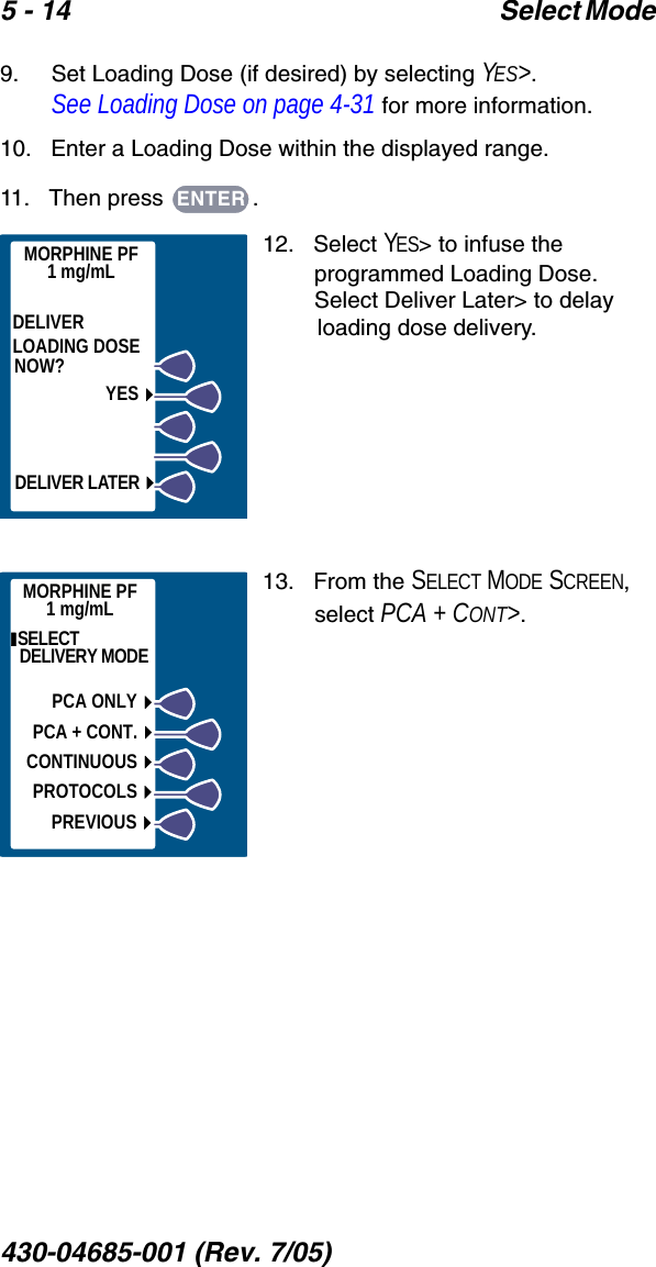 5 - 14 Select Mode 430-04685-001 (Rev. 7/05)  9.    Set Loading Dose (if desired) by selecting YES&gt;. See Loading Dose on page 4-31 for more information.10.   Enter a Loading Dose within the displayed range.11.   Then press  .12.   Select YES&gt; to infuse the programmed Loading Dose. Select Deliver Later&gt; to delay loading dose delivery. 13.   From the SELECT MODE SCREEN, select PCA + CONT&gt;.ENTERMORPHINE PF1 mg/mLDELIVERLOADING DOSENOW?YESDELIVER LATER ENTER                 PCA DOSE THEN PRESS ENTER BUTTONPREVIOUS2 mgmilligrams0.1 - 5 mgMORPHINE PF1 mg/mLMORPHINE PF1 mg/mL SELECT DELIVERY MODEPREVIOUSPCA ONLYPCA + CONT.CONTINUOUSPROTOCOLS