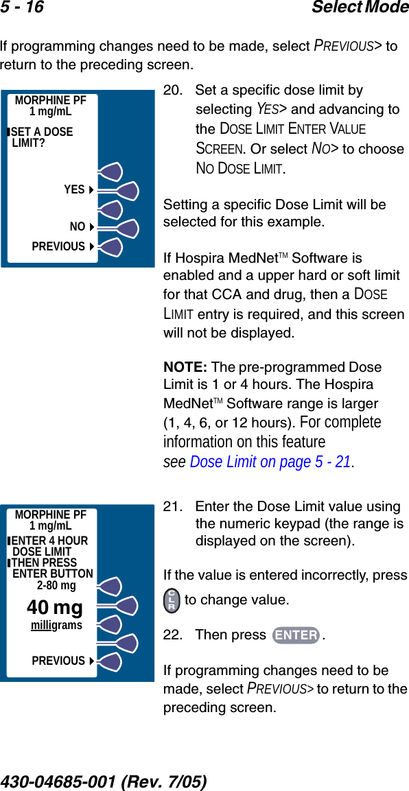 5 - 16 Select Mode 430-04685-001 (Rev. 7/05)  If programming changes need to be made, select PREVIOUS&gt; to return to the preceding screen.20.   Set a specific dose limit by selecting YES&gt; and advancing to the DOSE LIMIT ENTER VALUE SCREEN. Or select NO&gt; to choose NO DOSE LIMIT.Setting a specific Dose Limit will be selected for this example.If Hospira MedNetTM Software is enabled and a upper hard or soft limit for that CCA and drug, then a DOSE LIMIT entry is required, and this screen will not be displayed.NOTE: The pre-programmed Dose Limit is 1 or 4 hours. The Hospira MedNetTM Software range is larger (1, 4, 6, or 12 hours). For complete information on this feature see Dose Limit on page 5 - 21.21.   Enter the Dose Limit value using the numeric keypad (the range is displayed on the screen).If the value is entered incorrectly, press  to change value.22.   Then press  .If programming changes need to be made, select PREVIOUS&gt; to return to the preceding screen.MORPHINE PF1 mg/mL SET A DOSE LIMIT? YESNOPREVIOUSMORPHINE PF1 mg/mL ENTER 4 HOURDOSE LIMIT THEN PRESS ENTER BUTTON2-80 mg40 mg     milligramsPREVIOUSCLRENTER