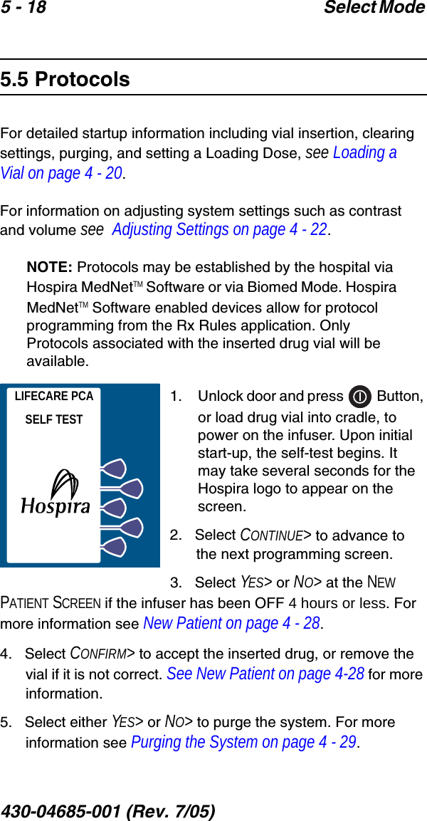 5 - 18 Select Mode 430-04685-001 (Rev. 7/05)  5.5 ProtocolsFor detailed startup information including vial insertion, clearing settings, purging, and setting a Loading Dose, see Loading a Vial on page 4 - 20.For information on adjusting system settings such as contrast and volume see  Adjusting Settings on page 4 - 22.NOTE: Protocols may be established by the hospital via Hospira MedNetTM Software or via Biomed Mode. Hospira MedNetTM Software enabled devices allow for protocol programming from the Rx Rules application. Only Protocols associated with the inserted drug vial will be available.1.    Unlock door and press   Button, or load drug vial into cradle, to power on the infuser. Upon initial start-up, the self-test begins. It may take several seconds for the Hospira logo to appear on the screen.2.   Select CONTINUE&gt; to advance to the next programming screen.3.   Select YES&gt; or NO&gt; at the NEW PATIENT SCREEN if the infuser has been OFF 4 hours or less. For more information see New Patient on page 4 - 28.4.   Select CONFIRM&gt; to accept the inserted drug, or remove the vial if it is not correct. See New Patient on page 4-28 for more information.5.   Select either YES&gt; or NO&gt; to purge the system. For more information see Purging the System on page 4 - 29.LIFECARE PCASELF TEST