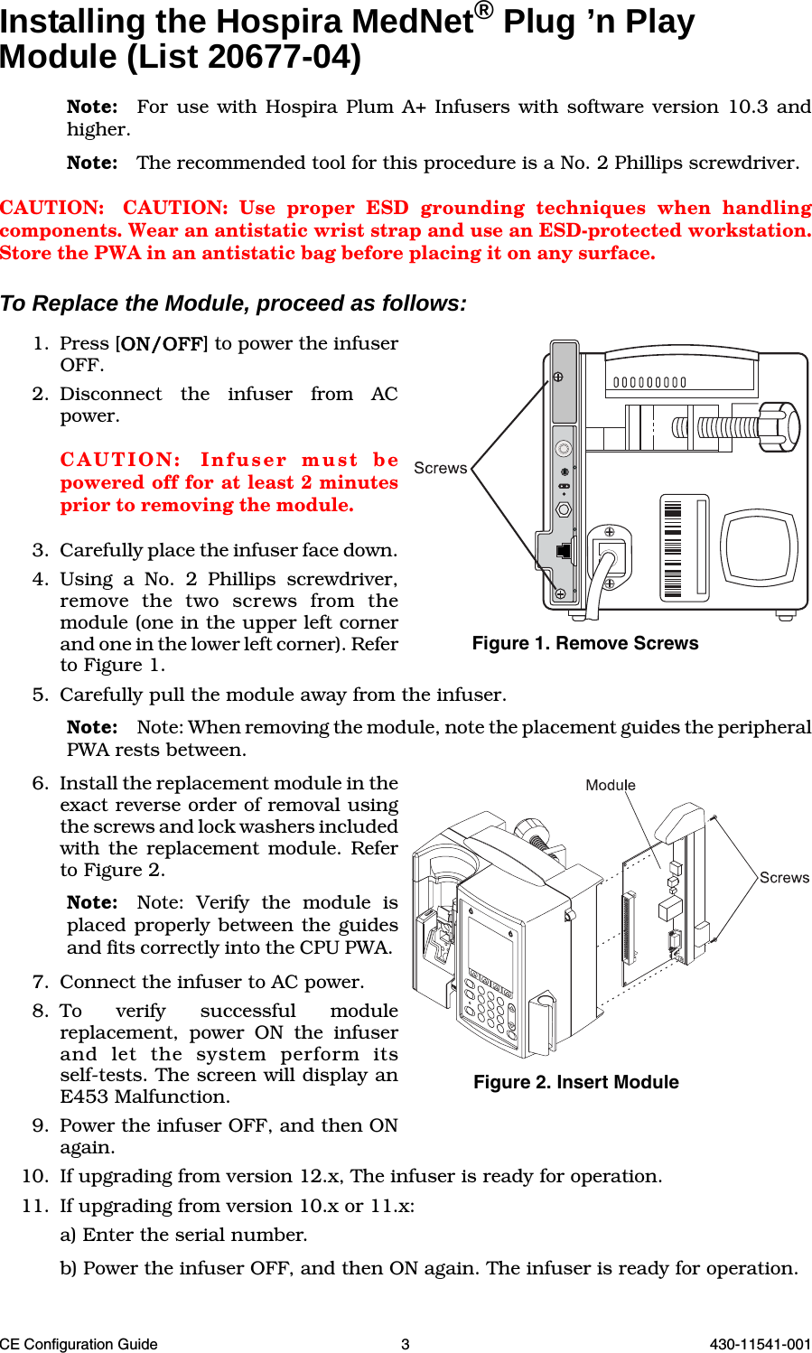 CE Configuration Guide 3 430-11541-001Installing the Hospira MedNet® Plug ’n Play Module (List 20677-04)Note: For use with Hospira Plum A+ Infusers with software version 10.3 andhigher.Note: The recommended tool for this procedure is a No. 2 Phillips screwdriver.CAUTION: CAUTION: Use proper ESD grounding techniques when handlingcomponents. Wear an antistatic wrist strap and use an ESD-protected workstation.Store the PWA in an antistatic bag before placing it on any surface.To Replace the Module, proceed as follows:1. Press [ON/OFF] to power the infuserOFF. 2. Disconnect the infuser from ACpower.CAUTION: Infuser must bepowered off for at least 2 minutesprior to removing the module.3. Carefully place the infuser face down.4. Using a No. 2 Phillips screwdriver,remove the two screws from themodule (one in the upper left cornerand one in the lower left corner). Referto Figure 1.5. Carefully pull the module away from the infuser. Note: Note: When removing the module, note the placement guides the peripheralPWA rests between.6. Install the replacement module in theexact reverse order of removal usingthe screws and lock washers includedwith the replacement module. Referto Figure 2.Note: Note: Verify the module isplaced properly between the guidesand fits correctly into the CPU PWA. 7. Connect the infuser to AC power. 8. To verify successful modulereplacement, power ON the infuserand let the system perform itsself-tests. The screen will display anE453 Malfunction. 9. Power the infuser OFF, and then ONagain. 10. If upgrading from version 12.x, The infuser is ready for operation.11. If upgrading from version 10.x or 11.x:a) Enter the serial number. b) Power the infuser OFF, and then ON again. The infuser is ready for operation.Figure 1. Remove ScrewsFigure 2. Insert Module