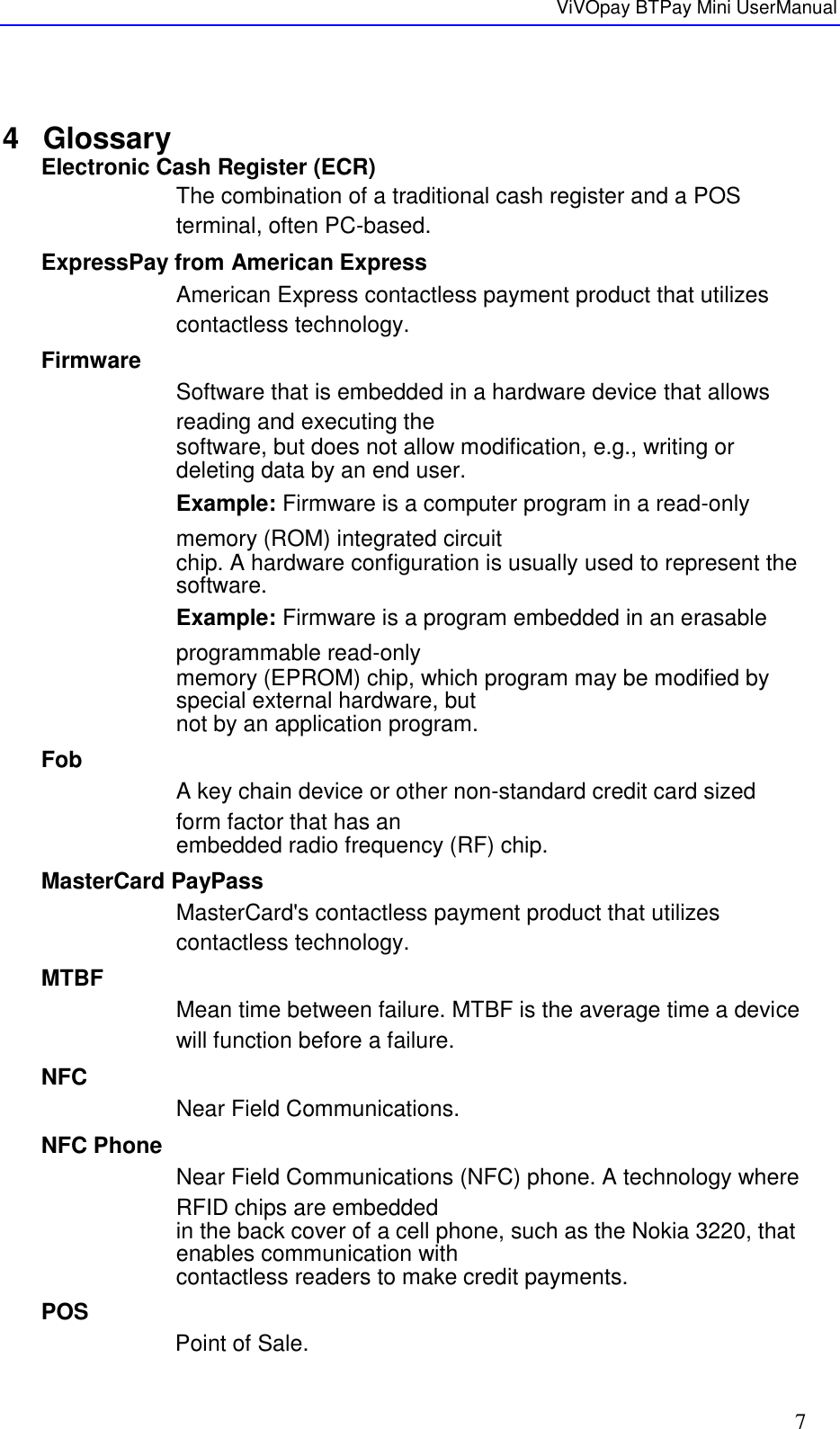   ViVOpay BTPay Mini UserManual     7  4  Glossary Electronic Cash Register (ECR) The combination of a traditional cash register and a POS terminal, often PC-based. ExpressPay from American Express American Express contactless payment product that utilizes contactless technology. Firmware Software that is embedded in a hardware device that allows reading and executing the software, but does not allow modification, e.g., writing or deleting data by an end user. Example: Firmware is a computer program in a read-only memory (ROM) integrated circuit chip. A hardware configuration is usually used to represent the software. Example: Firmware is a program embedded in an erasable programmable read-only memory (EPROM) chip, which program may be modified by special external hardware, but not by an application program.  Fob A key chain device or other non-standard credit card sized form factor that has an embedded radio frequency (RF) chip. MasterCard PayPass MasterCard&apos;s contactless payment product that utilizes contactless technology. MTBF Mean time between failure. MTBF is the average time a device will function before a failure. NFC Near Field Communications. NFC Phone Near Field Communications (NFC) phone. A technology where RFID chips are embedded in the back cover of a cell phone, such as the Nokia 3220, that enables communication with contactless readers to make credit payments. POS Point of Sale. 
