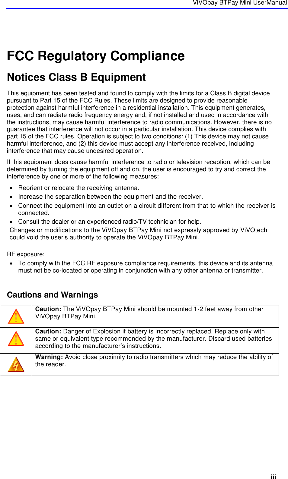   ViVOpay BTPay Mini UserManual     iii  FCC Regulatory Compliance Notices Class B Equipment This equipment has been tested and found to comply with the limits for a Class B digital device pursuant to Part 15 of the FCC Rules. These limits are designed to provide reasonable protection against harmful interference in a residential installation. This equipment generates, uses, and can radiate radio frequency energy and, if not installed and used in accordance with the instructions, may cause harmful interference to radio communications. However, there is no guarantee that interference will not occur in a particular installation. This device complies with part 15 of the FCC rules. Operation is subject to two conditions: (1) This device may not cause harmful interference, and (2) this device must accept any interference received, including interference that may cause undesired operation. If this equipment does cause harmful interference to radio or television reception, which can be determined by turning the equipment off and on, the user is encouraged to try and correct the interference by one or more of the following measures:   Reorient or relocate the receiving antenna.    Increase the separation between the equipment and the receiver.   Connect the equipment into an outlet on a circuit different from that to which the receiver is connected.    Consult the dealer or an experienced radio/TV technician for help.  Changes or modifications to the ViVOpay BTPay Mini not expressly approved by ViVOtech could void the user&apos;s authority to operate the ViVOpay BTPay Mini.  RF exposure:   To comply with the FCC RF exposure compliance requirements, this device and its antenna must not be co-located or operating in conjunction with any other antenna or transmitter.  Cautions and Warnings  Caution: The ViVOpay BTPay Mini should be mounted 1-2 feet away from other ViVOpay BTPay Mini.   Caution: Danger of Explosion if battery is incorrectly replaced. Replace only with same or equivalent type recommended by the manufacturer. Discard used batteries according to the manufacturer’s instructions.  Warning: Avoid close proximity to radio transmitters which may reduce the ability of the reader.     