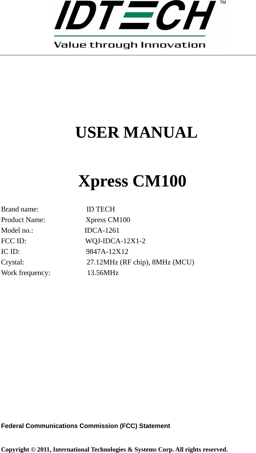 Copyright © 2011, International Technologies &amp; Systems Corp. All rights reserved.     USER MANUAL     Xpress CM100  Brand name:             ID TECH Product Name:           Xpress CM100 Model no.:              IDCA-1261 FCC ID:                WQJ-IDCA-12X1-2 IC ID:                  9847A-12X12 Crystal:                 27.12MHz (RF chip), 8MHz (MCU) Work frequency:          13.56MHz                Federal Communications Commission (FCC) Statement  