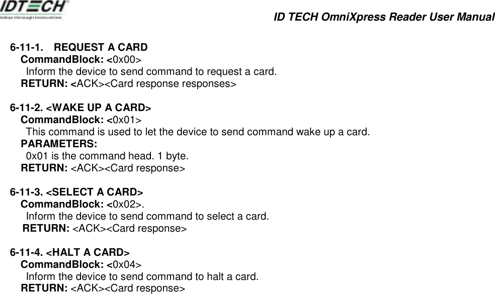            ID TECH OmniXpress Reader User Manual          6-11-1.  REQUEST A CARD   CommandBlock: &lt;0x00&gt;           Inform the device to send command to request a card.     RETURN: &lt;ACK&gt;&lt;Card response responses&gt;  6-11-2. &lt;WAKE UP A CARD&gt; CommandBlock: &lt;0x01&gt;           This command is used to let the device to send command wake up a card.     PARAMETERS:           0x01 is the command head. 1 byte.     RETURN: &lt;ACK&gt;&lt;Card response&gt;  6-11-3. &lt;SELECT A CARD&gt;  CommandBlock: &lt;0x02&gt;.           Inform the device to send command to select a card. RETURN: &lt;ACK&gt;&lt;Card response&gt;  6-11-4. &lt;HALT A CARD&gt;  CommandBlock: &lt;0x04&gt;           Inform the device to send command to halt a card.     RETURN: &lt;ACK&gt;&lt;Card response&gt;               