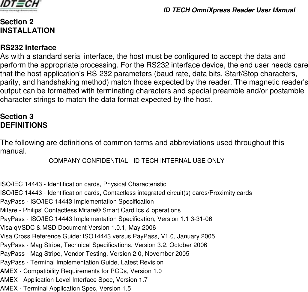            ID TECH OmniXpress Reader User Manual   Section 2 INSTALLATION  RS232 Interface As with a standard serial interface, the host must be configured to accept the data and perform the appropriate processing. For the RS232 interface device, the end user needs care that the host application&apos;s RS-232 parameters (baud rate, data bits, Start/Stop characters, parity, and handshaking method) match those expected by the reader. The magnetic reader&apos;s output can be formatted with terminating characters and special preamble and/or postamble character strings to match the data format expected by the host.  Section 3 DEFINITIONS  The following are definitions of common terms and abbreviations used throughout this manual. COMPANY CONFIDENTIAL - ID TECH INTERNAL USE ONLY   ISO/IEC 14443 - Identification cards, Physical Characteristic ISO/IEC 14443 - Identification cards, Contactless integrated circuit(s) cards/Proximity cards PayPass - ISO/IEC 14443 Implementation Specification Mifare - Philips&apos; Contactless Mifare® Smart Card Ics &amp; operations PayPass - ISO/IEC 14443 Implementation Specification, Version 1.1 3-31-06 Visa qVSDC &amp; MSD Document Version 1.0.1, May 2006 Visa Cross Reference Guide: ISO14443 versus PayPass, V1.0, January 2005 PayPass - Mag Stripe, Technical Specifications, Version 3.2, October 2006 PayPass - Mag Stripe, Vendor Testing, Version 2.0, November 2005 PayPass - Terminal Implementation Guide, Latest Revision AMEX - Compatibility Requirements for PCDs, Version 1.0 AMEX - Application Level Interface Spec, Version 1.7 AMEX - Terminal Application Spec, Version 1.5                  
