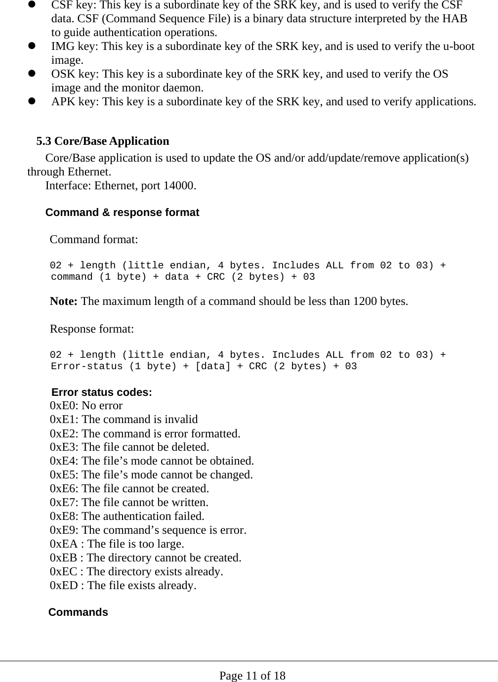  Page 11 of 18  CSF key: This key is a subordinate key of the SRK key, and is used to verify the CSF data. CSF (Command Sequence File) is a binary data structure interpreted by the HAB to guide authentication operations.  IMG key: This key is a subordinate key of the SRK key, and is used to verify the u-boot image.  OSK key: This key is a subordinate key of the SRK key, and used to verify the OS image and the monitor daemon.  APK key: This key is a subordinate key of the SRK key, and used to verify applications.     5.3 Core/Base Application Core/Base application is used to update the OS and/or add/update/remove application(s) through Ethernet. Interface: Ethernet, port 14000.  Command &amp; response format  Command format:  02 + length (little endian, 4 bytes. Includes ALL from 02 to 03) + command (1 byte) + data + CRC (2 bytes) + 03  Note: The maximum length of a command should be less than 1200 bytes.  Response format:  02 + length (little endian, 4 bytes. Includes ALL from 02 to 03) + Error-status (1 byte) + [data] + CRC (2 bytes) + 03   Error status codes: 0xE0: No error 0xE1: The command is invalid 0xE2: The command is error formatted. 0xE3: The file cannot be deleted. 0xE4: The file’s mode cannot be obtained.   0xE5: The file’s mode cannot be changed. 0xE6: The file cannot be created. 0xE7: The file cannot be written. 0xE8: The authentication failed. 0xE9: The command’s sequence is error. 0xEA : The file is too large. 0xEB : The directory cannot be created. 0xEC : The directory exists already. 0xED : The file exists already.  Commands  