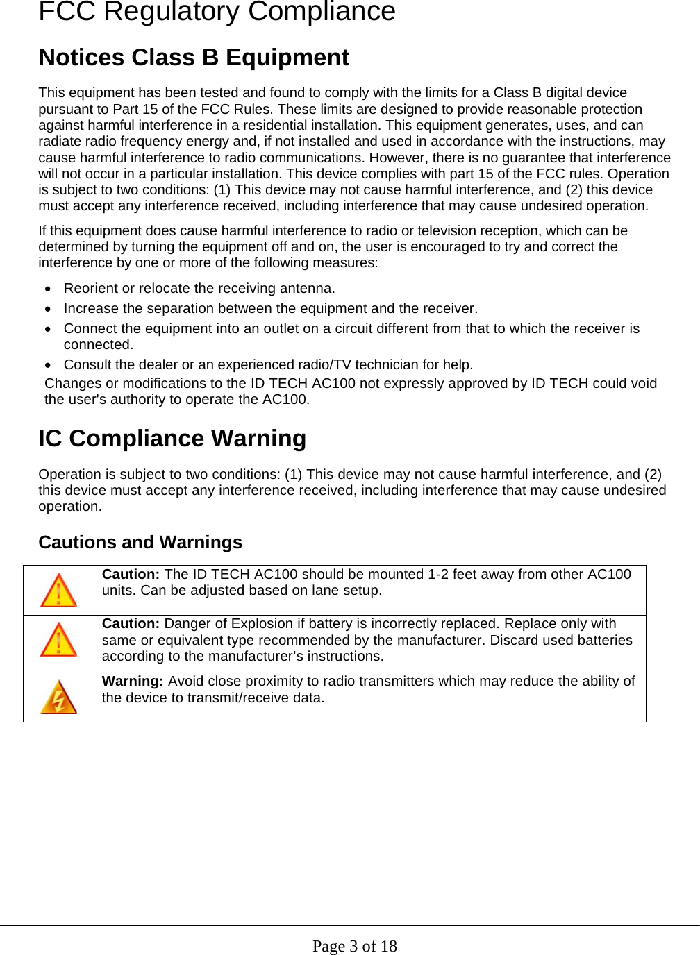  Page 3 of 18 FCC Regulatory Compliance Notices Class B Equipment This equipment has been tested and found to comply with the limits for a Class B digital device pursuant to Part 15 of the FCC Rules. These limits are designed to provide reasonable protection against harmful interference in a residential installation. This equipment generates, uses, and can radiate radio frequency energy and, if not installed and used in accordance with the instructions, may cause harmful interference to radio communications. However, there is no guarantee that interference will not occur in a particular installation. This device complies with part 15 of the FCC rules. Operation is subject to two conditions: (1) This device may not cause harmful interference, and (2) this device must accept any interference received, including interference that may cause undesired operation. If this equipment does cause harmful interference to radio or television reception, which can be determined by turning the equipment off and on, the user is encouraged to try and correct the interference by one or more of the following measures:   Reorient or relocate the receiving antenna.    Increase the separation between the equipment and the receiver.   Connect the equipment into an outlet on a circuit different from that to which the receiver is connected.    Consult the dealer or an experienced radio/TV technician for help.  Changes or modifications to the ID TECH AC100 not expressly approved by ID TECH could void the user&apos;s authority to operate the AC100. IC Compliance Warning Operation is subject to two conditions: (1) This device may not cause harmful interference, and (2) this device must accept any interference received, including interference that may cause undesired operation. Cautions and Warnings  Caution: The ID TECH AC100 should be mounted 1-2 feet away from other AC100 units. Can be adjusted based on lane setup.  Caution: Danger of Explosion if battery is incorrectly replaced. Replace only with same or equivalent type recommended by the manufacturer. Discard used batteries according to the manufacturer’s instructions.  Warning: Avoid close proximity to radio transmitters which may reduce the ability of the device to transmit/receive data.   