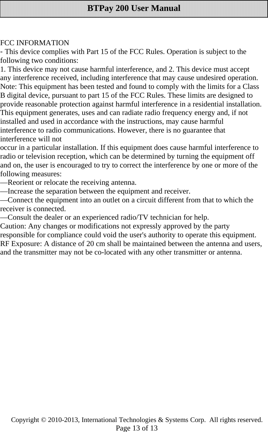 Copyright © 2010-2013, International Technologies &amp; Systems Corp. All rights reserved.Page 13 of 13BTPay 200 User ManualFCC INFORMATION-This device complies with Part 15 of the FCC Rules. Operation is subject to thefollowing two conditions:1. This device may not cause harmful interference, and 2. This device must acceptany interference received, including interference that may cause undesired operation.Note: This equipment has been tested and found to comply with the limits for a ClassB digital device, pursuant to part 15 of the FCC Rules. These limits are designed toprovide reasonable protection against harmful interference in a residential installation.This equipment generates, uses and can radiate radio frequency energy and, if notinstalled and used in accordance with the instructions, may cause harmfulinterference to radio communications. However, there is no guarantee thatinterference will notoccur in a particular installation. If this equipment does cause harmful interference toradio or television reception, which can be determined by turning the equipment offand on, the user is encouraged to try to correct the interference by one or more of thefollowing measures:—Reorient or relocate the receiving antenna.—Increase the separation between the equipment and receiver.—Connect the equipment into an outlet on a circuit different from that to which thereceiver is connected.—Consult the dealer or an experienced radio/TV technician for help.Caution: Any changes or modifications not expressly approved by the partyresponsible for compliance could void the user&apos;s authority to operate this equipment.RF Exposure: A distance of 20 cm shall be maintained between the antenna and users,and the transmitter may not be co-located with any other transmitter or antenna.