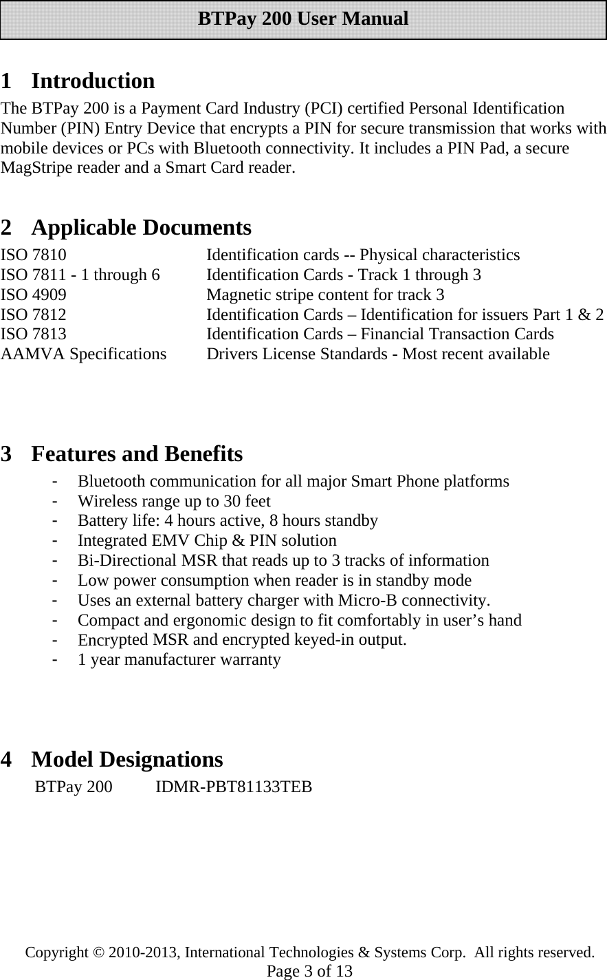Copyright © 2010-2013, International Technologies &amp; Systems Corp. All rights reserved.Page 3of 13BTPay 200 User Manual1IntroductionThe BTPay 200 is a Payment Card Industry (PCI) certified Personal IdentificationNumber (PIN) Entry Device that encrypts a PIN for secure transmission that works withmobile devices or PCs with Bluetooth connectivity. It includes a PIN Pad, a secureMagStripe reader and a Smart Card reader.2 Applicable DocumentsISO 7810 Identification cards -- Physical characteristicsISO 7811 - 1 through 6 Identification Cards - Track 1 through 3ISO 4909 Magnetic stripe content for track 3ISO 7812 Identification Cards – Identification for issuers Part 1 &amp; 2ISO 7813 Identification Cards – Financial Transaction CardsAAMVA Specifications Drivers License Standards - Most recent available3 Features and Benefits-Bluetooth communication for all major Smart Phone platforms-Wireless rangeupto30feet-Batterylife: 4 hours active, 8 hours standby-Integrated EMV Chip &amp; PIN solution-Bi-Directional MSR that reads up to 3 tracks of information-Low powerconsumption when readeris in standby mode-Uses an externalbatterychargerwith Micro-B connectivity.-Compact and ergonomic design to fit comfortablyin user’s hand-EncryptedMSR andencrypted keyed-in output.-1yearmanufacturer warranty4 Model DesignationsBTPay 200 IDMR-PBT81133TEB