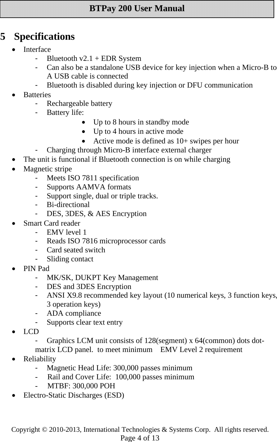 Copyright © 2010-2013, International Technologies &amp; Systems Corp. All rights reserved.Page 4of 13BTPay 200 User Manual5 Specifications•Interface-Bluetooth v2.1 + EDRSystem-Can alsobe a standalone USB device for key injection when a Micro-B toA USB cable is connected-Bluetooth is disabled during key injection or DFU communication•Batteries-Rechargeable battery-Battery life:•Up to 8 hours in standby mode•Up to 4 hours in active mode•Active mode is defined as 10+ swipes perhour-Charging through Micro-B interface external charger•The unit is functional if Bluetooth connection is on while charging•Magnetic stripe-Meets ISO 7811 specification-Supports AAMVA formats-Support single, dual ortriple tracks.-Bi-directional-DES, 3DES, &amp; AES Encryption•Smart Card reader-EMV level 1-Reads ISO 7816 microprocessor cards-Cardseated switch-Sliding contact•PIN Pad-MK/SK, DUKPT Key Management-DES and 3DES Encryption-ANSI X9.8 recommendedkey layout (10 numerical keys, 3 function keys,3 operation keys)-ADA compliance-Supports cleartext entry•LCD-Graphics LCM unit consists of 128(segment) x 64(common) dots dot-matrix LCD panel. to meet minimum EMV Level 2 requirement•Reliability-Magnetic HeadLife: 300,000 passes minimum- Rail and Cover Life: 100,000 passes minimum- MTBF: 300,000 POH•Electro-Static Discharges (ESD)