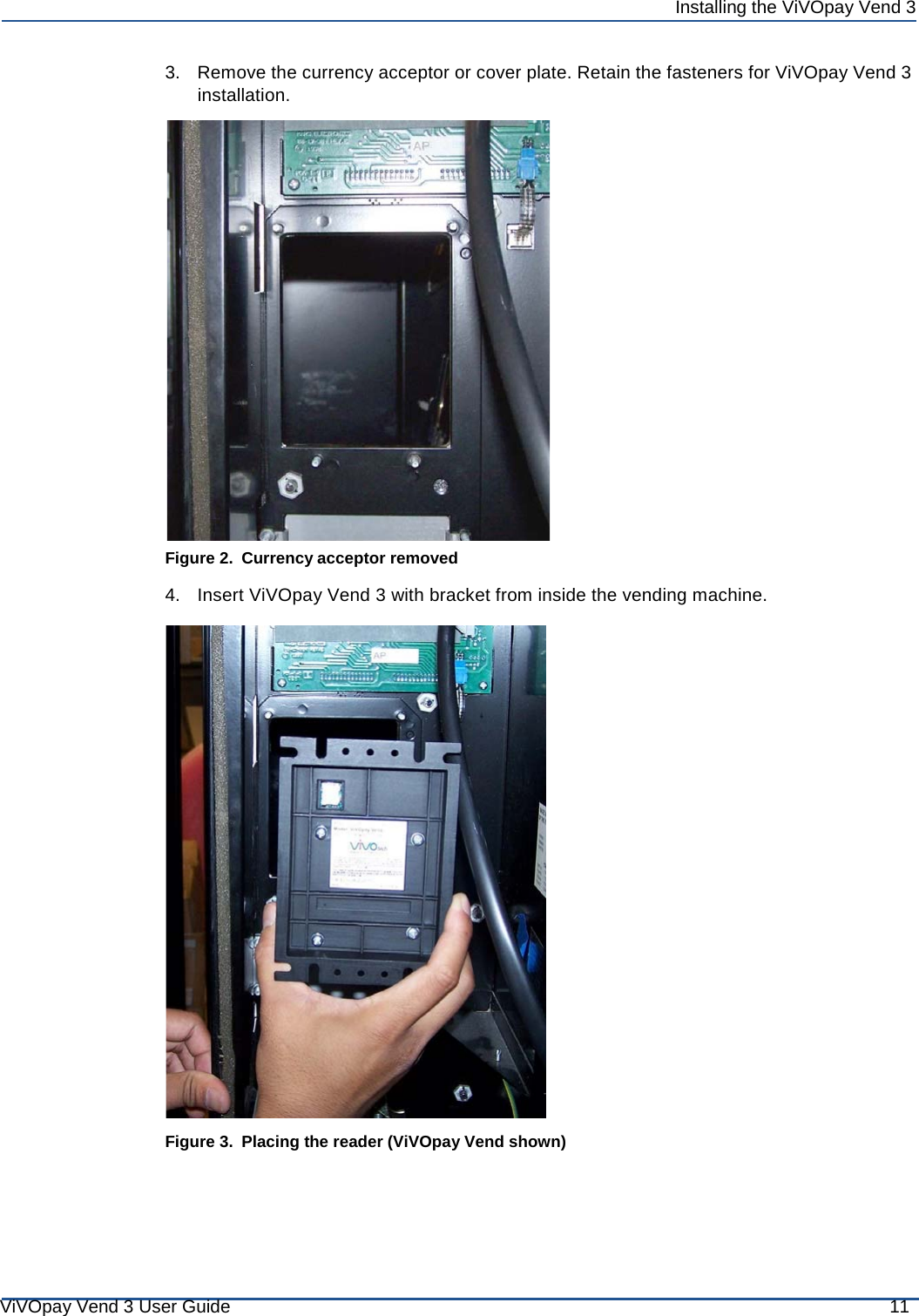 ViVOpay Vend 3 User Guide 11 Installing the ViVOpay Vend 3        3.   Remove the currency acceptor or cover plate. Retain the fasteners for ViVOpay Vend 3 installation.                         Figure 2. Currency acceptor removed  4.   Insert ViVOpay Vend 3 with bracket from inside the vending machine.    Figure 3. Placing the reader (ViVOpay Vend shown) 