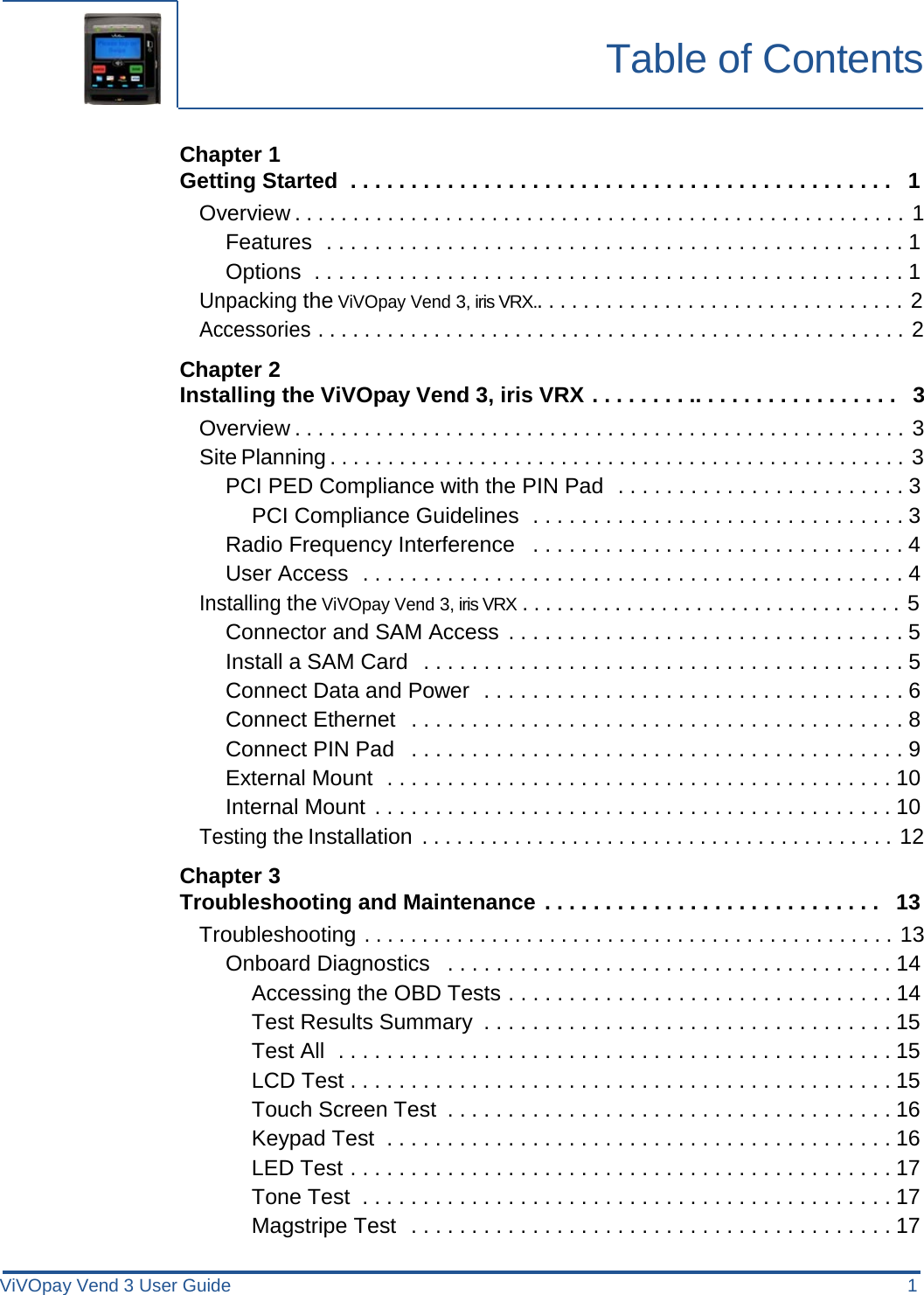 ViVOpay Vend 3 User Guide 1      Table of Contents    Chapter 1 Getting Started  . . . . . . . . . . . . . . . . . . . . . . . . . . . . . . . . . . . . . . . . . . . . .   1 Overview . . . . . . . . . . . . . . . . . . . . . . . . . . . . . . . . . . . . . . . . . . . . . . . . . . . . . 1 Features  . . . . . . . . . . . . . . . . . . . . . . . . . . . . . . . . . . . . . . . . . . . . . . . . 1 Options  . . . . . . . . . . . . . . . . . . . . . . . . . . . . . . . . . . . . . . . . . . . . . . . . . 1 Unpacking the ViVOpay Vend 3, iris VRX.. . . . . . . . . . . . . . . . . . . . . . . . . . . . . . . . 2 Accessories . . . . . . . . . . . . . . . . . . . . . . . . . . . . . . . . . . . . . . . . . . . . . . . . . . . 2  Chapter 2 Installing the ViVOpay Vend 3, iris VRX . . . . . . . . .. . . . . . . . . . . . . . . . .   3 Overview . . . . . . . . . . . . . . . . . . . . . . . . . . . . . . . . . . . . . . . . . . . . . . . . . . . . . 3 Site Planning . . . . . . . . . . . . . . . . . . . . . . . . . . . . . . . . . . . . . . . . . . . . . . . . . . 3 PCI PED Compliance with the PIN Pad  . . . . . . . . . . . . . . . . . . . . . . . . 3 PCI Compliance Guidelines  . . . . . . . . . . . . . . . . . . . . . . . . . . . . . . . 3 Radio Frequency Interference  . . . . . . . . . . . . . . . . . . . . . . . . . . . . . . . 4 User Access  . . . . . . . . . . . . . . . . . . . . . . . . . . . . . . . . . . . . . . . . . . . . . 4 Installing the ViVOpay Vend 3, iris VRX . . . . . . . . . . . . . . . . . . . . . . . . . . . . . . . . . 5 Connector and SAM Access . . . . . . . . . . . . . . . . . . . . . . . . . . . . . . . . . 5 Install a SAM Card  . . . . . . . . . . . . . . . . . . . . . . . . . . . . . . . . . . . . . . . . 5 Connect Data and Power  . . . . . . . . . . . . . . . . . . . . . . . . . . . . . . . . . . . 6 Connect Ethernet  . . . . . . . . . . . . . . . . . . . . . . . . . . . . . . . . . . . . . . . . . 8 Connect PIN Pad  . . . . . . . . . . . . . . . . . . . . . . . . . . . . . . . . . . . . . . . . . 9 External Mount  . . . . . . . . . . . . . . . . . . . . . . . . . . . . . . . . . . . . . . . . . . 10 Internal Mount . . . . . . . . . . . . . . . . . . . . . . . . . . . . . . . . . . . . . . . . . . . 10 Testing the Installation  . . . . . . . . . . . . . . . . . . . . . . . . . . . . . . . . . . . . . . . . . 12  Chapter 3 Troubleshooting and Maintenance . . . . . . . . . . . . . . . . . . . . . . . . . . . .  13 Troubleshooting . . . . . . . . . . . . . . . . . . . . . . . . . . . . . . . . . . . . . . . . . . . . . . 13 Onboard Diagnostics  . . . . . . . . . . . . . . . . . . . . . . . . . . . . . . . . . . . . . 14 Accessing the OBD Tests . . . . . . . . . . . . . . . . . . . . . . . . . . . . . . . . 14 Test Results Summary . . . . . . . . . . . . . . . . . . . . . . . . . . . . . . . . . . 15 Test All  . . . . . . . . . . . . . . . . . . . . . . . . . . . . . . . . . . . . . . . . . . . . . . 15 LCD Test . . . . . . . . . . . . . . . . . . . . . . . . . . . . . . . . . . . . . . . . . . . . . 15 Touch Screen Test . . . . . . . . . . . . . . . . . . . . . . . . . . . . . . . . . . . . . 16 Keypad Test . . . . . . . . . . . . . . . . . . . . . . . . . . . . . . . . . . . . . . . . . . 16 LED Test . . . . . . . . . . . . . . . . . . . . . . . . . . . . . . . . . . . . . . . . . . . . . 17 Tone Test . . . . . . . . . . . . . . . . . . . . . . . . . . . . . . . . . . . . . . . . . . . . 17 Magstripe Test  . . . . . . . . . . . . . . . . . . . . . . . . . . . . . . . . . . . . . . . . 17 