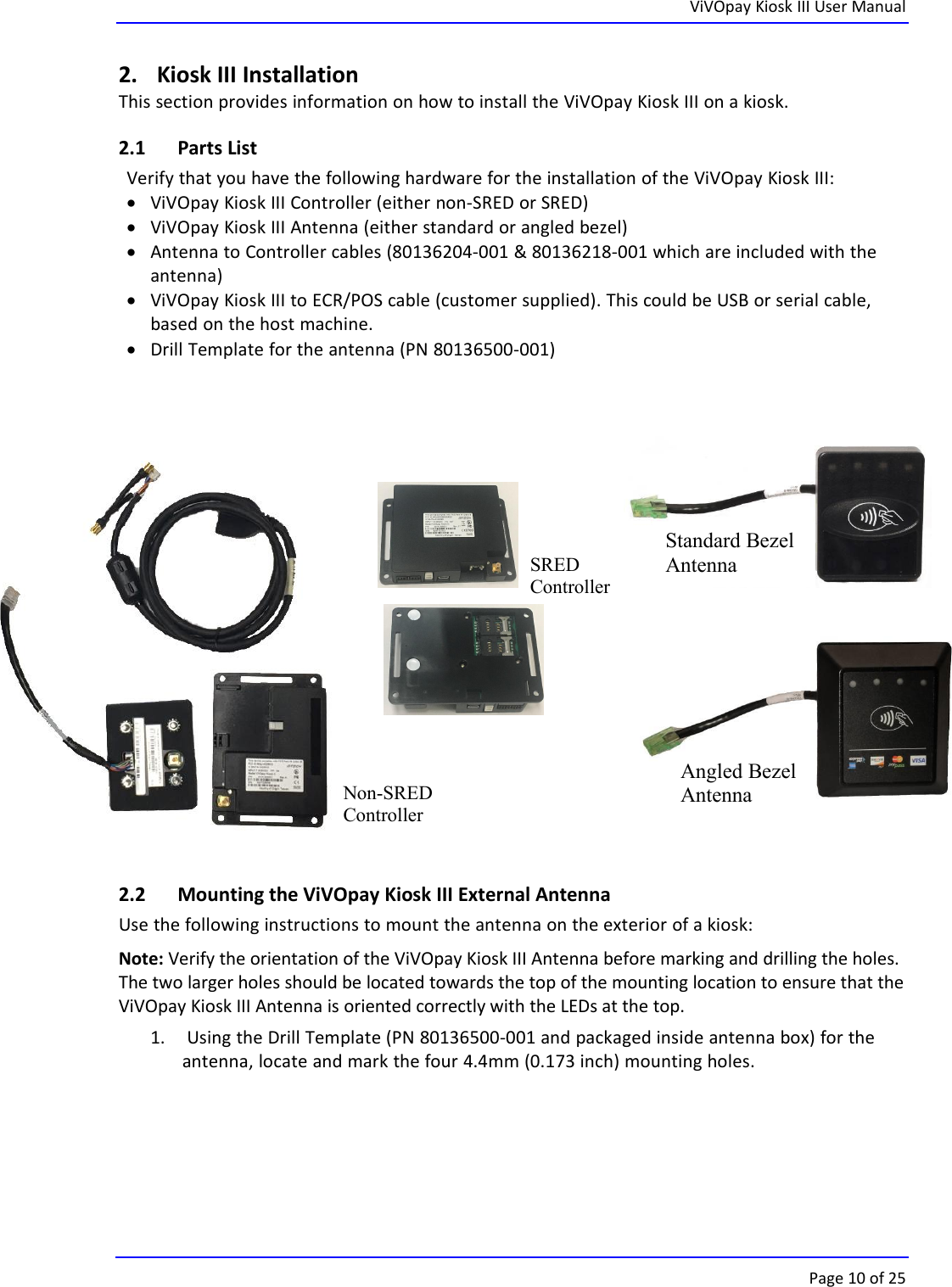ViVOpay Kiosk III User ManualPage 10 of 252. Kiosk III InstallationThis section provides information on how to install the ViVOpay Kiosk III on a kiosk.2.1 Parts ListVerify that you have the following hardware for the installation of the ViVOpay Kiosk III:ViVOpay Kiosk III Controller (either non-SRED or SRED)ViVOpay Kiosk III Antenna (either standard or angled bezel)Antenna to Controller cables (80136204-001 &amp; 80136218-001 which are included with theantenna)ViVOpay Kiosk III to ECR/POS cable (customer supplied). This could be USB or serial cable,based on the host machine.Drill Template for the antenna (PN 80136500-001)2.2 Mounting the ViVOpay Kiosk III External AntennaUse the following instructions to mount the antenna on the exterior of a kiosk:Note: Verify the orientation of the ViVOpay Kiosk III Antenna before marking and drilling the holes.The two larger holes should be located towards the top of the mounting location to ensure that theViVOpay Kiosk III Antenna is oriented correctly with the LEDs at the top.1. Using the Drill Template (PN 80136500-001 and packaged inside antenna box) for theantenna, locate and mark the four 4.4mm (0.173 inch) mounting holes.Standard BezelAntennaAngled BezelAntennaSREDControllerNon-SREDController