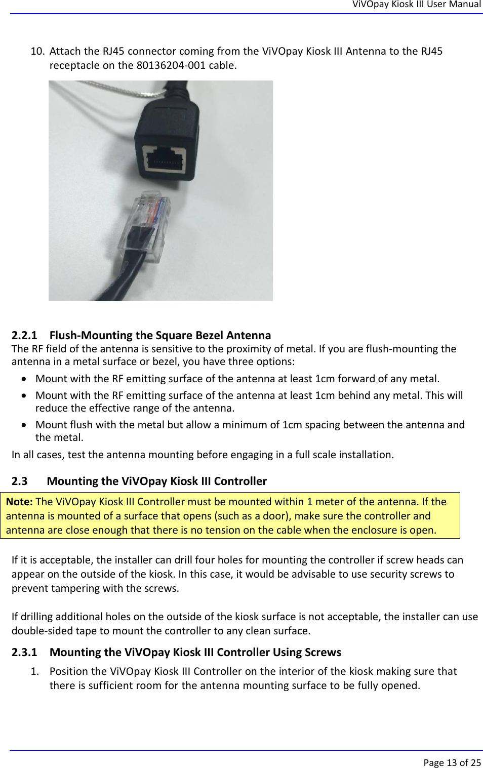 ViVOpay Kiosk III User ManualPage 13 of 2510. Attach the RJ45 connector coming from the ViVOpay Kiosk III Antenna to the RJ45receptacle on the 80136204-001 cable.2.2.1 Flush-Mounting the Square Bezel AntennaThe RF field of the antenna is sensitive to the proximity of metal. If you are flush-mounting theantenna in a metal surface or bezel, you have three options:Mount with the RF emitting surface of the antenna at least 1cm forward of any metal.Mount with the RF emitting surface of the antenna at least 1cm behind any metal. This willreduce the effective range of the antenna.Mount flush with the metal but allow a minimum of 1cm spacing between the antenna andthe metal.In all cases, test the antenna mounting before engaging in a full scale installation.2.3 Mounting the ViVOpay Kiosk III ControllerNote: The ViVOpay Kiosk III Controller must be mounted within 1 meter of the antenna. If theantenna is mounted of a surface that opens (such as a door), make sure the controller andantenna are close enough that there is no tension on the cable when the enclosure is open.If it is acceptable, the installer can drill four holes for mounting the controller if screw heads canappear on the outside of the kiosk. In this case, it would be advisable to use security screws toprevent tampering with the screws.If drilling additional holes on the outside of the kiosk surface is not acceptable, the installer can usedouble-sided tape to mount the controller to any clean surface.2.3.1 Mounting the ViVOpay Kiosk III Controller Using Screws1. Position the ViVOpay Kiosk III Controller on the interior of the kiosk making sure thatthere is sufficient room for the antenna mounting surface to be fully opened.
