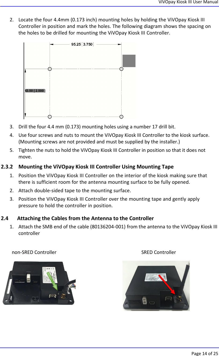ViVOpay Kiosk III User ManualPage 14 of 2563.50 [ 2.500 ]2. Locate the four 4.4mm (0.173 inch) mounting holes by holding the ViVOpay Kiosk IIIController in position and mark the holes. The following diagram shows the spacing onthe holes to be drilled for mounting the ViVOpay Kiosk III Controller.3. Drill the four 4.4 mm (0.173) mounting holes using a number 17 drill bit.4. Use four screws and nuts to mount the ViVOpay Kiosk III Controller to the kiosk surface.(Mounting screws are not provided and must be supplied by the installer.)5. Tighten the nuts to hold the ViVOpay Kiosk III Controller in position so that it does notmove.2.3.2 Mounting the ViVOpay Kiosk III Controller Using Mounting Tape1. Position the ViVOpay Kiosk III Controller on the interior of the kiosk making sure thatthere is sufficient room for the antenna mounting surface to be fully opened.2. Attach double-sided tape to the mounting surface.3. Position the ViVOpay Kiosk III Controller over the mounting tape and gently applypressure to hold the controller in position.2.4 Attaching the Cables from the Antenna to the Controller1. Attach the SMB end of the cable (80136204-001) from the antenna to the ViVOpay Kiosk IIIcontrollernon-SRED Controller SRED Controller