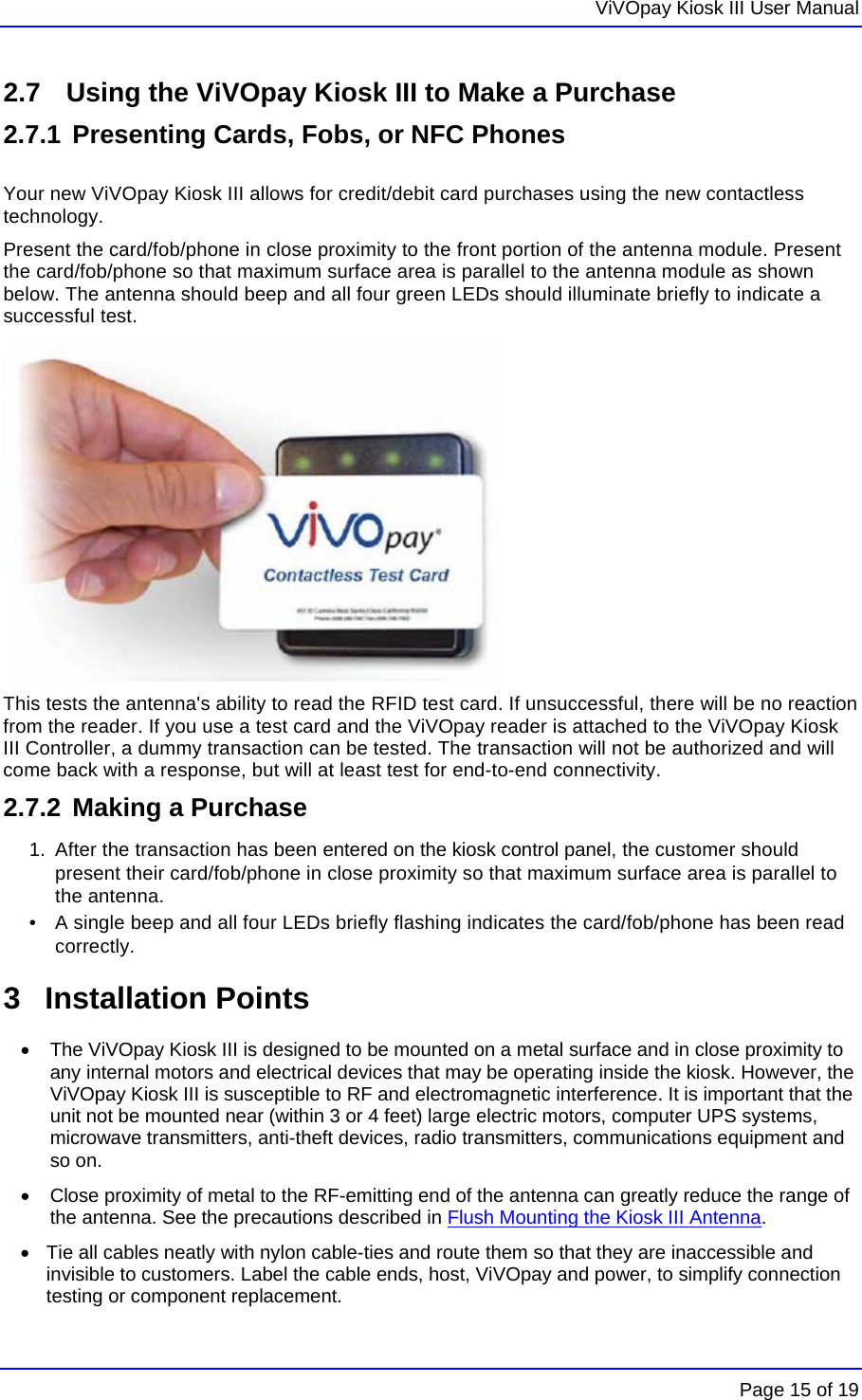   ViVOpay Kiosk III User Manual    Page 15 of 19 2.7   Using the ViVOpay Kiosk III to Make a Purchase 2.7.1 Presenting Cards, Fobs, or NFC Phones  Your new ViVOpay Kiosk III allows for credit/debit card purchases using the new contactless technology. Present the card/fob/phone in close proximity to the front portion of the antenna module. Present the card/fob/phone so that maximum surface area is parallel to the antenna module as shown below. The antenna should beep and all four green LEDs should illuminate briefly to indicate a successful test.  This tests the antenna&apos;s ability to read the RFID test card. If unsuccessful, there will be no reaction from the reader. If you use a test card and the ViVOpay reader is attached to the ViVOpay Kiosk III Controller, a dummy transaction can be tested. The transaction will not be authorized and will come back with a response, but will at least test for end-to-end connectivity.  2.7.2  Making a Purchase 1.  After the transaction has been entered on the kiosk control panel, the customer should present their card/fob/phone in close proximity so that maximum surface area is parallel to the antenna.  •   A single beep and all four LEDs briefly flashing indicates the card/fob/phone has been read correctly. 3 Installation Points  •  The ViVOpay Kiosk III is designed to be mounted on a metal surface and in close proximity to any internal motors and electrical devices that may be operating inside the kiosk. However, the ViVOpay Kiosk III is susceptible to RF and electromagnetic interference. It is important that the unit not be mounted near (within 3 or 4 feet) large electric motors, computer UPS systems, microwave transmitters, anti-theft devices, radio transmitters, communications equipment and so on. •  Close proximity of metal to the RF-emitting end of the antenna can greatly reduce the range of the antenna. See the precautions described in Flush Mounting the Kiosk III Antenna. •  Tie all cables neatly with nylon cable-ties and route them so that they are inaccessible and invisible to customers. Label the cable ends, host, ViVOpay and power, to simplify connection testing or component replacement. 