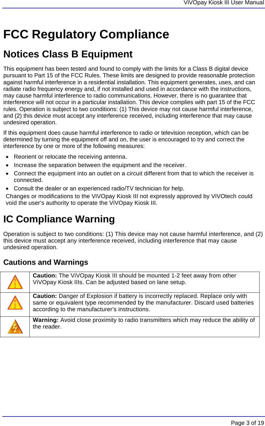   ViVOpay Kiosk III User Manual    Page 3 of 19 FCC Regulatory Compliance Notices Class B Equipment This equipment has been tested and found to comply with the limits for a Class B digital device pursuant to Part 15 of the FCC Rules. These limits are designed to provide reasonable protection against harmful interference in a residential installation. This equipment generates, uses, and can radiate radio frequency energy and, if not installed and used in accordance with the instructions, may cause harmful interference to radio communications. However, there is no guarantee that interference will not occur in a particular installation. This device complies with part 15 of the FCC rules. Operation is subject to two conditions: (1) This device may not cause harmful interference, and (2) this device must accept any interference received, including interference that may cause undesired operation. If this equipment does cause harmful interference to radio or television reception, which can be determined by turning the equipment off and on, the user is encouraged to try and correct the interference by one or more of the following measures: •  Reorient or relocate the receiving antenna.  •  Increase the separation between the equipment and the receiver. •  Connect the equipment into an outlet on a circuit different from that to which the receiver is connected.  •  Consult the dealer or an experienced radio/TV technician for help.  Changes or modifications to the ViVOpay Kiosk III not expressly approved by ViVOtech could void the user&apos;s authority to operate the ViVOpay Kiosk III. IC Compliance Warning Operation is subject to two conditions: (1) This device may not cause harmful interference, and (2) this device must accept any interference received, including interference that may cause undesired operation. Cautions and Warnings  Caution: The ViVOpay Kiosk III should be mounted 1-2 feet away from other ViVOpay Kiosk IIIs. Can be adjusted based on lane setup.  Caution: Danger of Explosion if battery is incorrectly replaced. Replace only with same or equivalent type recommended by the manufacturer. Discard used batteries according to the manufacturer’s instructions.  Warning: Avoid close proximity to radio transmitters which may reduce the ability of the reader. 