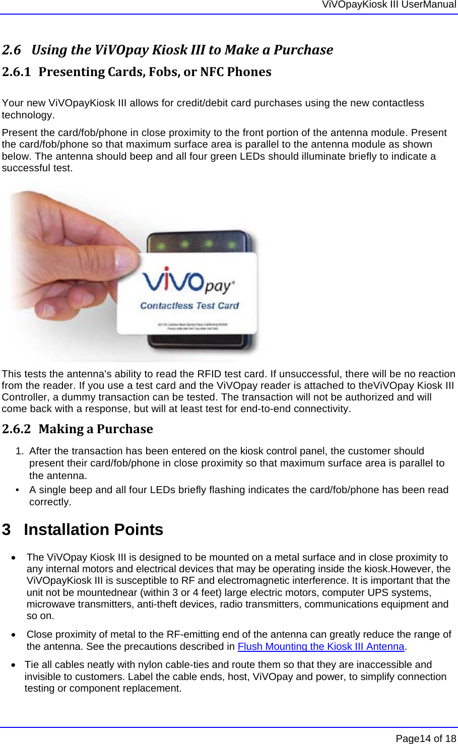   ViVOpayKiosk III UserManual      Page14 of 18 2.6 UsingtheViVOpayKioskIIItoMakeaPurchase2.6.1 PresentingCards,Fobs,orNFCPhones Your new ViVOpayKiosk III allows for credit/debit card purchases using the new contactless technology. Present the card/fob/phone in close proximity to the front portion of the antenna module. Present the card/fob/phone so that maximum surface area is parallel to the antenna module as shown below. The antenna should beep and all four green LEDs should illuminate briefly to indicate a successful test.  This tests the antenna&apos;s ability to read the RFID test card. If unsuccessful, there will be no reaction from the reader. If you use a test card and the ViVOpay reader is attached to theViVOpay Kiosk III Controller, a dummy transaction can be tested. The transaction will not be authorized and will come back with a response, but will at least test for end-to-end connectivity.  2.6.2 MakingaPurchase1.  After the transaction has been entered on the kiosk control panel, the customer should present their card/fob/phone in close proximity so that maximum surface area is parallel to the antenna.  •   A single beep and all four LEDs briefly flashing indicates the card/fob/phone has been read correctly. 3 Installation Points  •  The ViVOpay Kiosk III is designed to be mounted on a metal surface and in close proximity to any internal motors and electrical devices that may be operating inside the kiosk.However, the ViVOpayKiosk III is susceptible to RF and electromagnetic interference. It is important that the unit not be mountednear (within 3 or 4 feet) large electric motors, computer UPS systems, microwave transmitters, anti-theft devices, radio transmitters, communications equipment and so on. •  Close proximity of metal to the RF-emitting end of the antenna can greatly reduce the range of the antenna. See the precautions described in Flush Mounting the Kiosk III Antenna. •  Tie all cables neatly with nylon cable-ties and route them so that they are inaccessible and invisible to customers. Label the cable ends, host, ViVOpay and power, to simplify connection testing or component replacement. 
