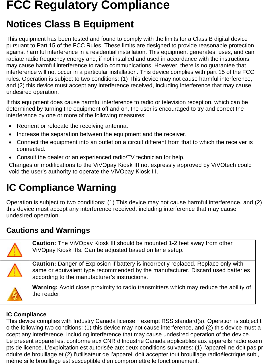    FCC Regulatory Compliance Notices Class B Equipment This equipment has been tested and found to comply with the limits for a Class B digital device pursuant to Part 15 of the FCC Rules. These limits are designed to provide reasonable protection against harmful interference in a residential installation. This equipment generates, uses, and can radiate radio frequency energy and, if not installed and used in accordance with the instructions, may cause harmful interference to radio communications. However, there is no guarantee that interference will not occur in a particular installation. This device complies with part 15 of the FCC rules. Operation is subject to two conditions: (1) This device may not cause harmful interference, and (2) this device must accept any interference received, including interference that may cause undesired operation. If this equipment does cause harmful interference to radio or television reception, which can be determined by turning the equipment off and on, the user is encouraged to try and correct the interference by one or more of the following measures: •  Reorient or relocate the receiving antenna.  •  Increase the separation between the equipment and the receiver. •  Connect the equipment into an outlet on a circuit different from that to which the receiver is connected.  •  Consult the dealer or an experienced radio/TV technician for help.  Changes or modifications to the ViVOpay Kiosk III not expressly approved by ViVOtech could void the user&apos;s authority to operate the ViVOpay Kiosk III. IC Compliance Warning Operation is subject to two conditions: (1) This device may not cause harmful interference, and (2) this device must accept any interference received, including interference that may cause undesired operation. Cautions and Warnings  Caution: The ViVOpay Kiosk III should be mounted 1-2 feet away from other ViVOpay Kiosk IIIs. Can be adjusted based on lane setup.  Caution: Danger of Explosion if battery is incorrectly replaced. Replace only with same or equivalent type recommended by the manufacturer. Discard used batteries according to the manufacturer’s instructions.  Warning: Avoid close proximity to radio transmitters which may reduce the ability of the reader.  IC Compliance This device complies with Industry Canada license‐exempt RSS standard(s). Operation is subject to the following two conditions: (1) this device may not cause interference, and (2) this device must accept any interference, including interference that may cause undesired operation of the device.  Le present appareil est conforme aux CNR d’Industrie Canada applicables aux appareils radio exempts de licence. L’exploitation est autorisée aux deux conditions suivantes: (1) l’appareil ne doit pas produire de brouillage,et (2) l’utilisateur de l’appareil doit accepter tout brouillage radioélectrique subi, même si le brouillage est susceptible d’en compromettre le fonctionnement.    