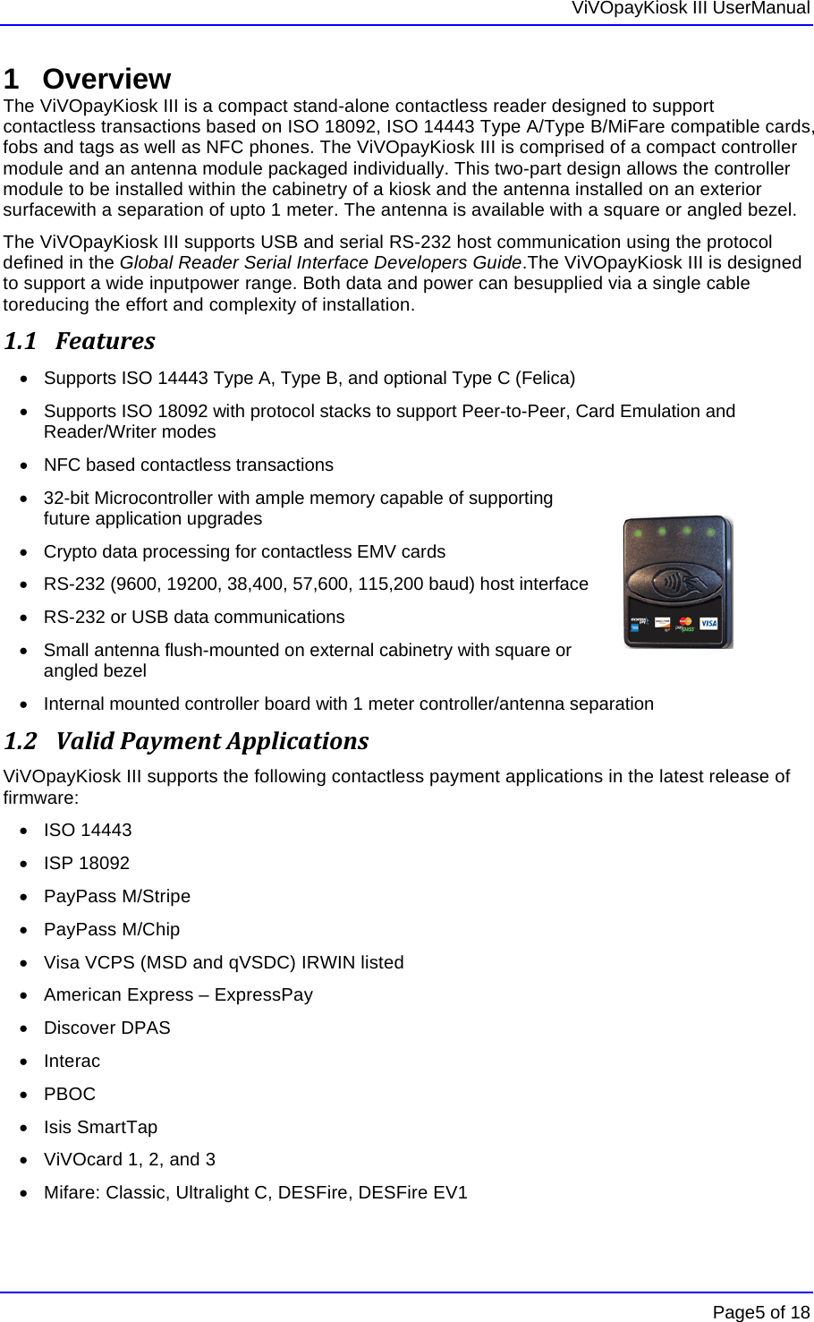   ViVOpayKiosk III UserManual      Page5 of 18 1 Overview The ViVOpayKiosk III is a compact stand-alone contactless reader designed to support contactless transactions based on ISO 18092, ISO 14443 Type A/Type B/MiFare compatible cards, fobs and tags as well as NFC phones. The ViVOpayKiosk III is comprised of a compact controller module and an antenna module packaged individually. This two-part design allows the controller module to be installed within the cabinetry of a kiosk and the antenna installed on an exterior surfacewith a separation of upto 1 meter. The antenna is available with a square or angled bezel.  The ViVOpayKiosk III supports USB and serial RS-232 host communication using the protocol defined in the Global Reader Serial Interface Developers Guide.The ViVOpayKiosk III is designed to support a wide inputpower range. Both data and power can besupplied via a single cable toreducing the effort and complexity of installation. 1.1 Features•  Supports ISO 14443 Type A, Type B, and optional Type C (Felica) •  Supports ISO 18092 with protocol stacks to support Peer-to-Peer, Card Emulation and Reader/Writer modes •  NFC based contactless transactions  •  32-bit Microcontroller with ample memory capable of supporting future application upgrades •  Crypto data processing for contactless EMV cards  •  RS-232 (9600, 19200, 38,400, 57,600, 115,200 baud) host interface •  RS-232 or USB data communications •  Small antenna flush-mounted on external cabinetry with square or angled bezel •  Internal mounted controller board with 1 meter controller/antenna separation 1.2 ValidPaymentApplicationsViVOpayKiosk III supports the following contactless payment applications in the latest release of firmware:  • ISO 14443 • ISP 18092 • PayPass M/Stripe • PayPass M/Chip •  Visa VCPS (MSD and qVSDC) IRWIN listed •  American Express – ExpressPay • Discover DPAS • Interac • PBOC • Isis SmartTap •  ViVOcard 1, 2, and 3 •  Mifare: Classic, Ultralight C, DESFire, DESFire EV1 
