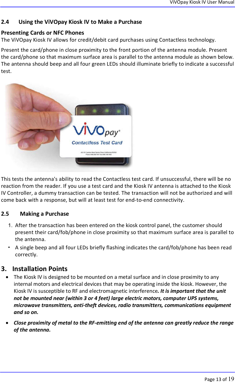  ViVOpay Kiosk IV User Manual      Page 13 of 19 2.4 Using the ViVOpay Kiosk IV to Make a Purchase Presenting Cards or NFC Phones The ViVOpay Kiosk IV allows for credit/debit card purchases using Contactless technology. Present the card/phone in close proximity to the front portion of the antenna module. Present the card/phone so that maximum surface area is parallel to the antenna module as shown below. The antenna should beep and all four green LEDs should illuminate briefly to indicate a successful test.  This tests the antenna&apos;s ability to read the Contactless test card. If unsuccessful, there will be no reaction from the reader. If you use a test card and the Kiosk IV antenna is attached to the Kiosk IV Controller, a dummy transaction can be tested. The transaction will not be authorized and will come back with a response, but will at least test for end-to-end connectivity.  2.5  Making a Purchase 1.  After the transaction has been entered on the kiosk control panel, the customer should present their card/fob/phone in close proximity so that maximum surface area is parallel to the antenna.  •   A single beep and all four LEDs briefly flashing indicates the card/fob/phone has been read correctly. 3. Installation Points  The Kiosk IV is designed to be mounted on a metal surface and in close proximity to any internal motors and electrical devices that may be operating inside the kiosk. However, the Kiosk IV is susceptible to RF and electromagnetic interference. It is important that the unit not be mounted near (within 3 or 4 feet) large electric motors, computer UPS systems, microwave transmitters, anti-theft devices, radio transmitters, communications equipment and so on.  Close proximity of metal to the RF-emitting end of the antenna can greatly reduce the range of the antenna.  