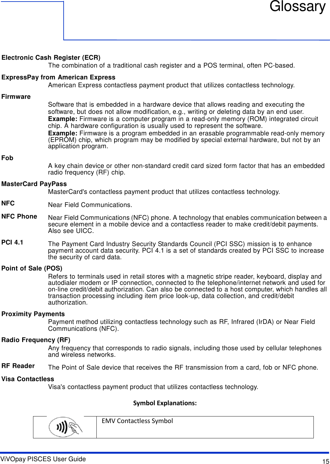 ViVOpay PISCES User Guide 15     Glossary       Electronic Cash Register (ECR) The combination of a traditional cash register and a POS terminal, often PC-based.  ExpressPay from American Express American Express contactless payment product that utilizes contactless technology.  Firmware         Fob   Software that is embedded in a hardware device that allows reading and executing the software, but does not allow modification, e.g., writing or deleting data by an end user. Example: Firmware is a computer program in a read-only memory (ROM) integrated circuit chip. A hardware configuration is usually used to represent the software. Example: Firmware is a program embedded in an erasable programmable read-only memory (EPROM) chip, which program may be modified by special external hardware, but not by an application program.   A key chain device or other non-standard credit card sized form factor that has an embedded radio frequency (RF) chip.  MasterCard PayPass MasterCard&apos;s contactless payment product that utilizes contactless technology.  NFC  NFC Phone    PCI 4.1  Near Field Communications.  Near Field Communications (NFC) phone. A technology that enables communication between a secure element in a mobile device and a contactless reader to make credit/debit payments. Also see UICC.  The Payment Card Industry Security Standards Council (PCI SSC) mission is to enhance payment account data security. PCI 4.1 is a set of standards created by PCI SSC to increase the security of card data.  Point of Sale (POS) Refers to terminals used in retail stores with a magnetic stripe reader, keyboard, display and autodialer modem or IP connection, connected to the telephone/internet network and used for on-line credit/debit authorization. Can also be connected to a host computer, which handles all transaction processing including item price look-up, data collection, and credit/debit authorization.  Proximity Payments Payment method utilizing contactless technology such as RF, Infrared (IrDA) or Near Field Communications (NFC).  Radio Frequency (RF) Any frequency that corresponds to radio signals, including those used by cellular telephones and wireless networks.  RF Reader  The Point of Sale device that receives the RF transmission from a card, fob or NFC phone.  Visa Contactless Visa&apos;s contactless payment product that utilizes contactless technology.  Symbol Explanations:    EMV Contactless Symbol  