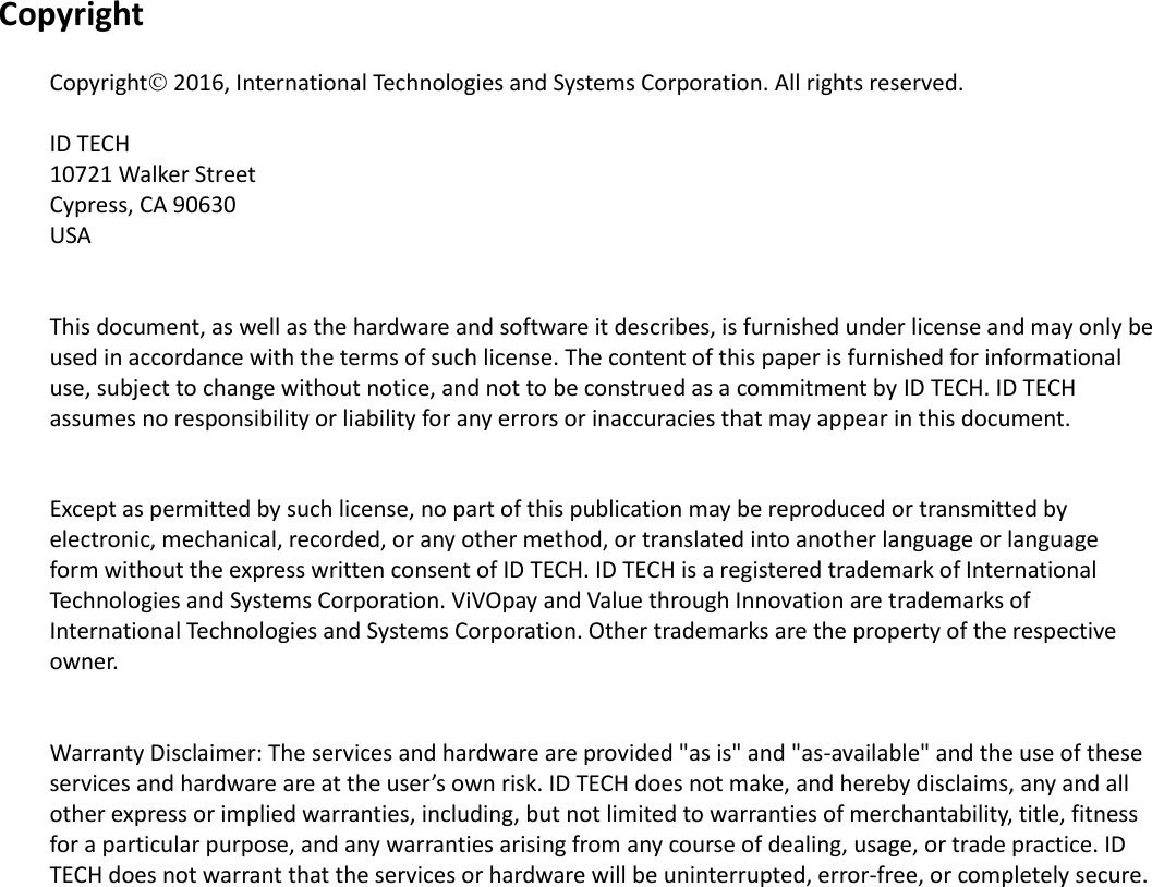  Copyright  Copyright 2016, International Technologies and Systems Corporation. All rights reserved.  ID TECH 10721 Walker Street Cypress, CA 90630 USA   This document, as well as the hardware and software it describes, is furnished under license and may only be used in accordance with the terms of such license. The content of this paper is furnished for informational use, subject to change without notice, and not to be construed as a commitment by ID TECH. ID TECH assumes no responsibility or liability for any errors or inaccuracies that may appear in this document.   Except as permitted by such license, no part of this publication may be reproduced or transmitted by electronic, mechanical, recorded, or any other method, or translated into another language or language form without the express written consent of ID TECH. ID TECH is a registered trademark of International Technologies and Systems Corporation. ViVOpay and Value through Innovation are trademarks of International Technologies and Systems Corporation. Other trademarks are the property of the respective owner.   Warranty Disclaimer: The services and hardware are provided &quot;as is&quot; and &quot;as-available&quot; and the use of these services and hardware are at the user’s own risk. ID TECH does not make, and hereby disclaims, any and all other express or implied warranties, including, but not limited to warranties of merchantability, title, fitness for a particular purpose, and any warranties arising from any course of dealing, usage, or trade practice. ID TECH does not warrant that the services or hardware will be uninterrupted, error-free, or completely secure.                       