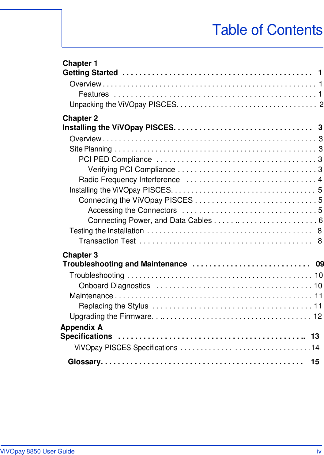 ViVOpay 8850 User Guide iv      Table of Contents    Chapter 1 Getting Started  . . . . . . . . . . . . . . . . . . . . . . . . . . . . . . . . . . . . . . . . . . . . .   1 Overview . . . . . . . . . . . . . . . . . . . . . . . . . . . . . . . . . . . . . . . . . . . . . . . . . . . . . 1 Features  . . . . . . . . . . . . . . . . . . . . . . . . . . . . . . . . . . . . . . . . . . . . . . . . 1 Unpacking the ViVOpay PISCES. . . . . . . . . . . . . . . . . . . . . . . . . . . . . . . . . . . 2  Chapter 2 Installing the ViVOpay PISCES. . . . . . . . . . . . . . . . . . . . . . . . . . . . . . . . .   3 Overview . . . . . . . . . . . . . . . . . . . . . . . . . . . . . . . . . . . . . . . . . . . . . . . . . . . . . 3 Site Planning . . . . . . . . . . . . . . . . . . . . . . . . . . . . . . . . . . . . . . . . . . . . . . . . . . 3 PCI PED Compliance  . . . . . . . . . . . . . . . . . . . . . . . . . . . . . . . . . . . . . . 3 Verifying PCI Compliance . . . . . . . . . . . . . . . . . . . . . . . . . . . . . . . . . 3 Radio Frequency Interference   . . . . . . . . . . . . . . . . . . . . . . . . . . . . . . . 4 Installing the ViVOpay PISCES. . . . . . . . . . . . . . . . . . . . . . . . . . . . . . . . . . . . 5 Connecting the ViVOpay PISCES . . . . . . . . . . . . . . . . . . . . . . . . . . . . . 5 Accessing the Connectors  . . . . . . . . . . . . . . . . . . . . . . . . . . . . . . . . 5 Connecting Power, and Data Cables . . . . . .. . . . . . . . . . . . . . . . . . . 6 Testing the Installation . . . . . . . . . . . . . . . . . . . . . . . . . . . . . . . . . . . . . . . . .  8 Transaction Test  . . . . . . . . . . . . . . . . . . . . . . . . . . . . . . . . . . . . . . . . .   8  Chapter 3 Troubleshooting and Maintenance  . . . . . . . . . . . . . . . . . . . . . . . . . . . .   09 Troubleshooting . . . . . . . . . . . . . . . . . . . . . . . . . . . . . . . . . . . . . . . . . . . . . . 10 Onboard Diagnostics   . . . . . . . . . . . . . . . . . . . . . . . . . . . . . . . . . . . . . 10 Maintenance . . . . . . . . . . . . . . . . . . . . . . . . . . . . . . . . . . . . . . . . . . . . . . . . . 11 Replacing the Stylus  . . . . . . . . . . . . . . . . . . . . . . . . . . . . . . . . . . . . . . 11 Upgrading the Firmware. . .. . . . . . . . . . . . . . . . . . . . . . . . . . . . . . . . . . . . . 12 Appendix A Specifications   . . . . . . . . . . . . . . . . . . . . . . . . . . . . . . . . . . . . . . . . . . . ..  13 ViVOpay PISCES Specifications . . . . . . . . . . . . .  . . . . . . . . . . . . . . . . . . . 14  Glossary . . . . . . . . . . . . . . . . . . . . . . . . . . . . . . . . . . . . . . . . . . . . . . . .  15 