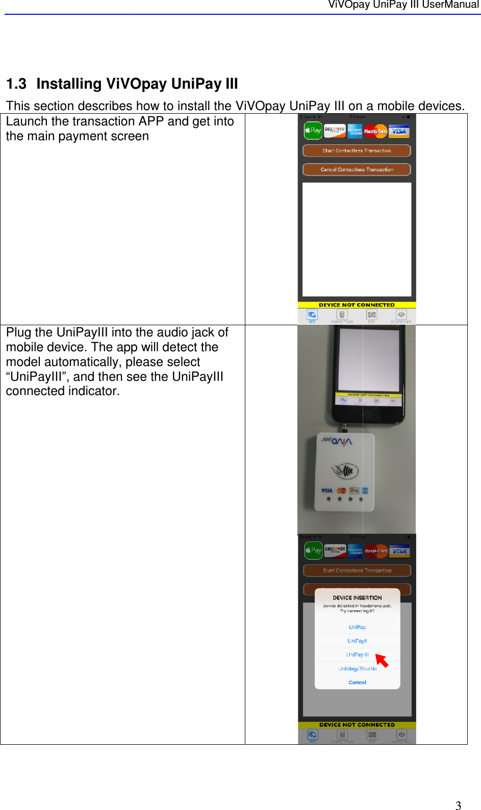       1.3 Installing ViVOpay This section describes how to install the ViVOpay Launch the transaction APP and get into the main payment screen Plug the UniPayIII into the audio jack of mobile device. The app will detect the model automatically, please select “UniPayIII”, and then see the UniPayIII connected indicator. ViVOpay Installing ViVOpay UniPay III This section describes how to install the ViVOpay UniPay III on a mobile devicesLaunch the transaction APP and get into the main payment screen  Plug the UniPayIII into the audio jack of mobile device. The app will detect the model automatically, please select “UniPayIII”, and then see the UniPayIII ViVOpay UniPay III UserManual 3 on a mobile devices.   