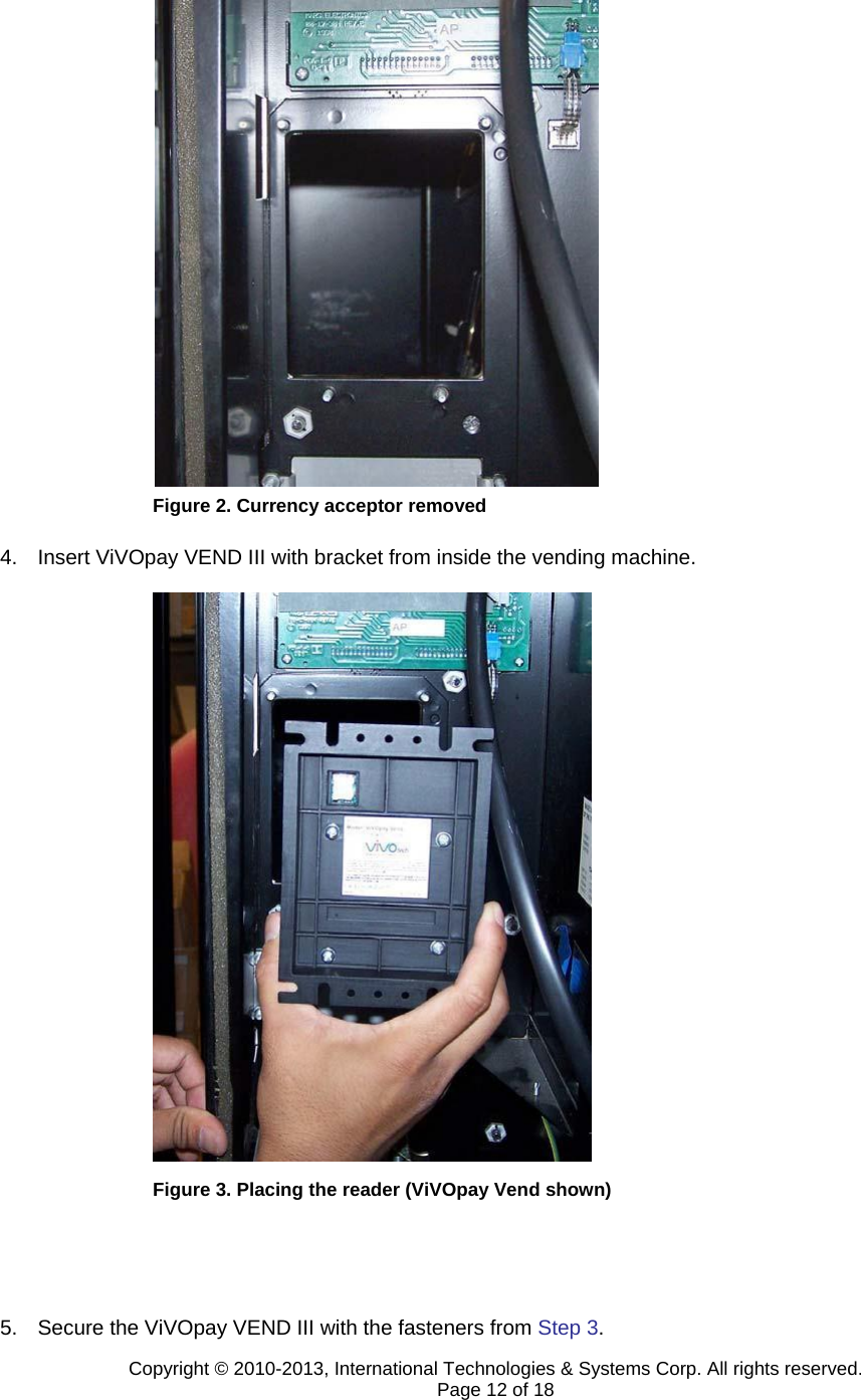                         Figure 2. Currency acceptor removed  4.  Insert ViVOpay VEND III with bracket from inside the vending machine.                              Figure 3. Placing the reader (ViVOpay Vend shown)     5.  Secure the ViVOpay VEND III with the fasteners from Step 3. Copyright © 2010-2013, International Technologies &amp; Systems Corp. All rights reserved. Page 12 of 18 