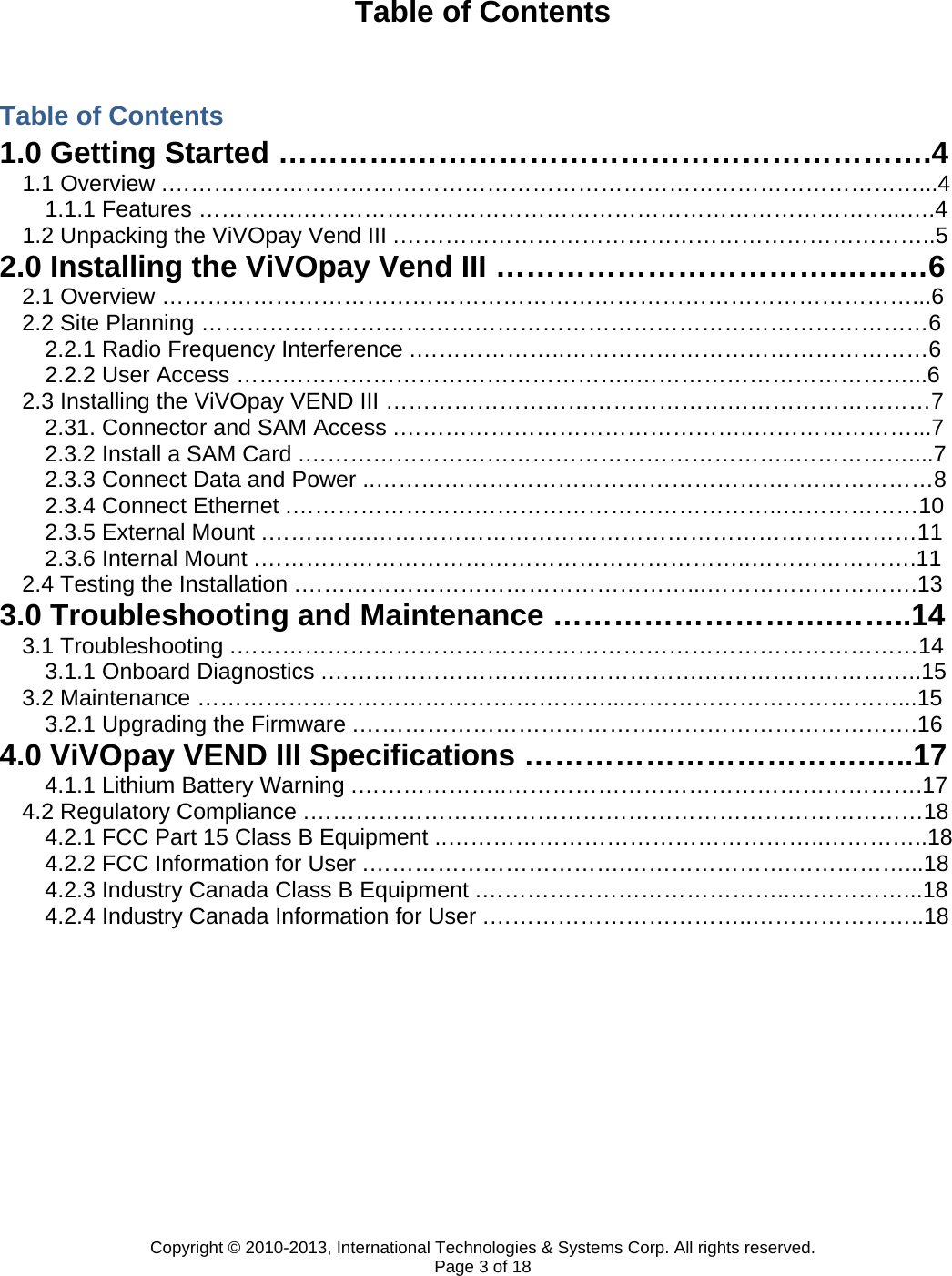 Copyright © 2010-2013, International Technologies &amp; Systems Corp. All rights reserved. Page 3 of 18 Table of Contents  Table of Contents 1.0 Getting Started ………….…………………………………………….4 1.1 Overview .………………………………………………………………………………………...4 1.1.1 Features ………….……………………………………………………………………...….4 1.2 Unpacking the ViVOpay Vend III .……………………………………………………………..5 2.0 Installing the ViVOpay Vend III …………………………….………6 2.1 Overview ………………………………………………………………………………………...6 2.2 Site Planning ……………………………………………………………………………………6 2.2.1 Radio Frequency Interference .………………..…………………………………………6 2.2.2 User Access ……………………………………………..………………………………...6 2.3 Installing the ViVOpay VEND III ………………………………………………………………7 2.31. Connector and SAM Access .………………………………………..…………………...7 2.3.2 Install a SAM Card .………………………………………………………..……………....7 2.3.3 Connect Data and Power ..…………………………………………….…….……………8 2.3.4 Connect Ethernet .………………………………………………………..………………10 2.3.5 External Mount .…………..………………………………………………………………11 2.3.6 Internal Mount .………………………………………………………..………………….11 2.4 Testing the Installation .……………………………………………...……………………….13 3.0 Troubleshooting and Maintenance ……………………….……..14 3.1 Troubleshooting .………………………………………………………………………………14 3.1.1 Onboard Diagnostics .………………………….……………….………………………..15 3.2 Maintenance ………………………………………………...………………………………...15 3.2.1 Upgrading the Firmware .………………………………….…………………………….16 4.0 ViVOpay VEND III Specifications …………………………….…..17 4.1.1 Lithium Battery Warning .………………..……………………………………………….17 4.2 Regulatory Compliance .………………………………………………………………………18 4.2.1 FCC Part 15 Class B Equipment ..…………………………………………..…………..18 4.2.2 FCC Information for User .…………………………….………………….……………...18 4.2.3 Industry Canada Class B Equipment .…………………………………..……………...18 4.2.4 Industry Canada Information for User .……………………………..…………………..18           