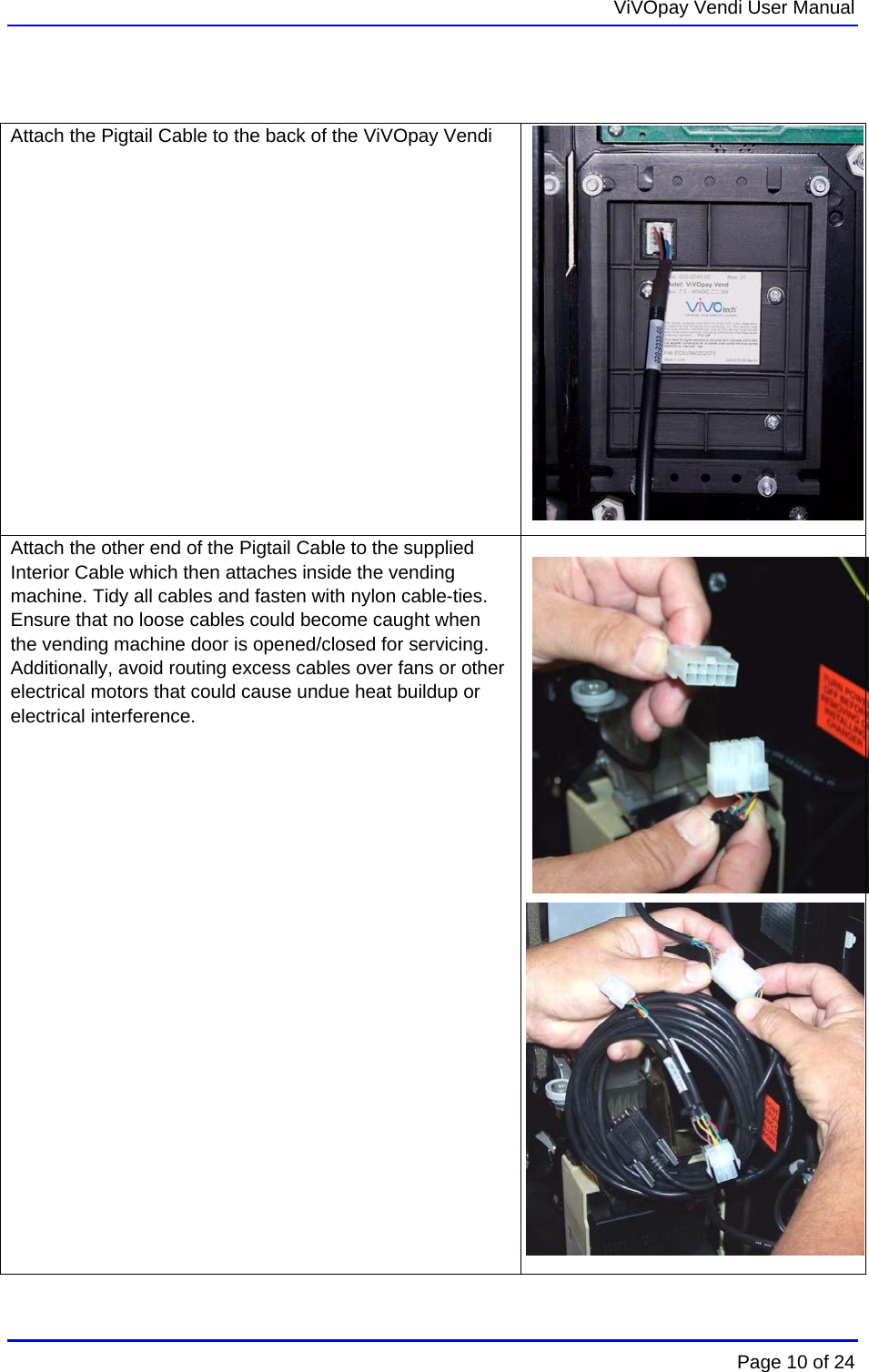   ViVOpay Vendi User Manual        Page 10 of 24     Attach the Pigtail Cable to the back of the ViVOpay Vendi   Attach the other end of the Pigtail Cable to the supplied Interior Cable which then attaches inside the vending machine. Tidy all cables and fasten with nylon cable-ties. Ensure that no loose cables could become caught when the vending machine door is opened/closed for servicing. Additionally, avoid routing excess cables over fans or other electrical motors that could cause undue heat buildup or electrical interference.    