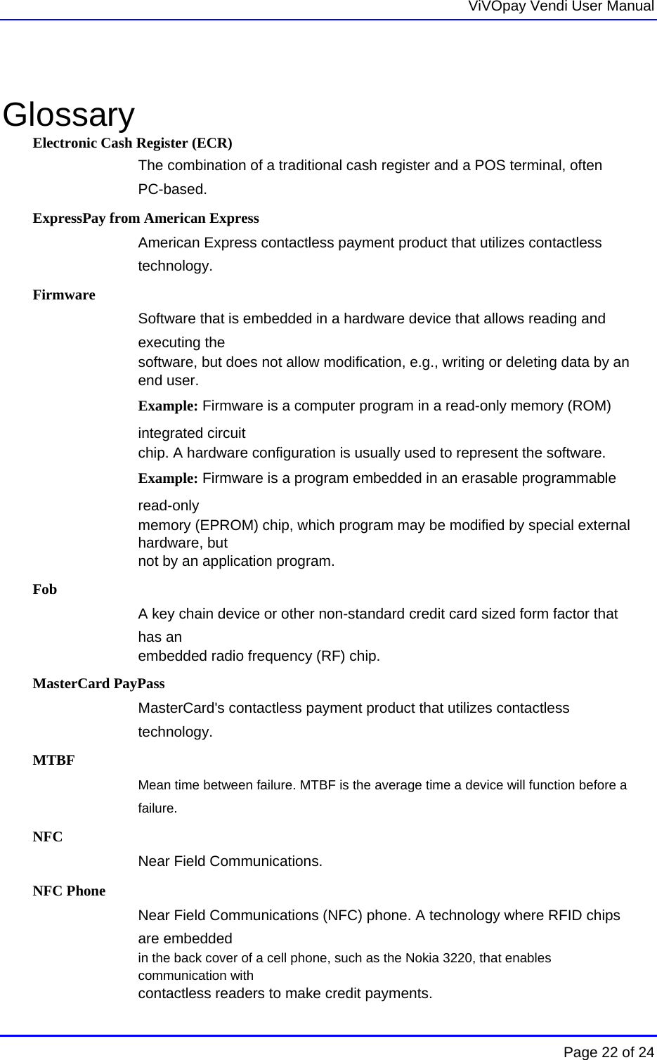   ViVOpay Vendi User Manual        Page 22 of 24     Glossary Electronic Cash Register (ECR) The combination of a traditional cash register and a POS terminal, often PC-based. ExpressPay from American Express American Express contactless payment product that utilizes contactless technology.  Firmware Software that is embedded in a hardware device that allows reading and executing the software, but does not allow modification, e.g., writing or deleting data by an end user. Example: Firmware is a computer program in a read-only memory (ROM) integrated circuit chip. A hardware configuration is usually used to represent the software. Example: Firmware is a program embedded in an erasable programmable read-only memory (EPROM) chip, which program may be modified by special external hardware, but not by an application program.  Fob A key chain device or other non-standard credit card sized form factor that has an embedded radio frequency (RF) chip. MasterCard PayPass MasterCard&apos;s contactless payment product that utilizes contactless technology. MTBF Mean time between failure. MTBF is the average time a device will function before a failure. NFC Near Field Communications. NFC Phone Near Field Communications (NFC) phone. A technology where RFID chips are embedded in the back cover of a cell phone, such as the Nokia 3220, that enables communication with contactless readers to make credit payments. 