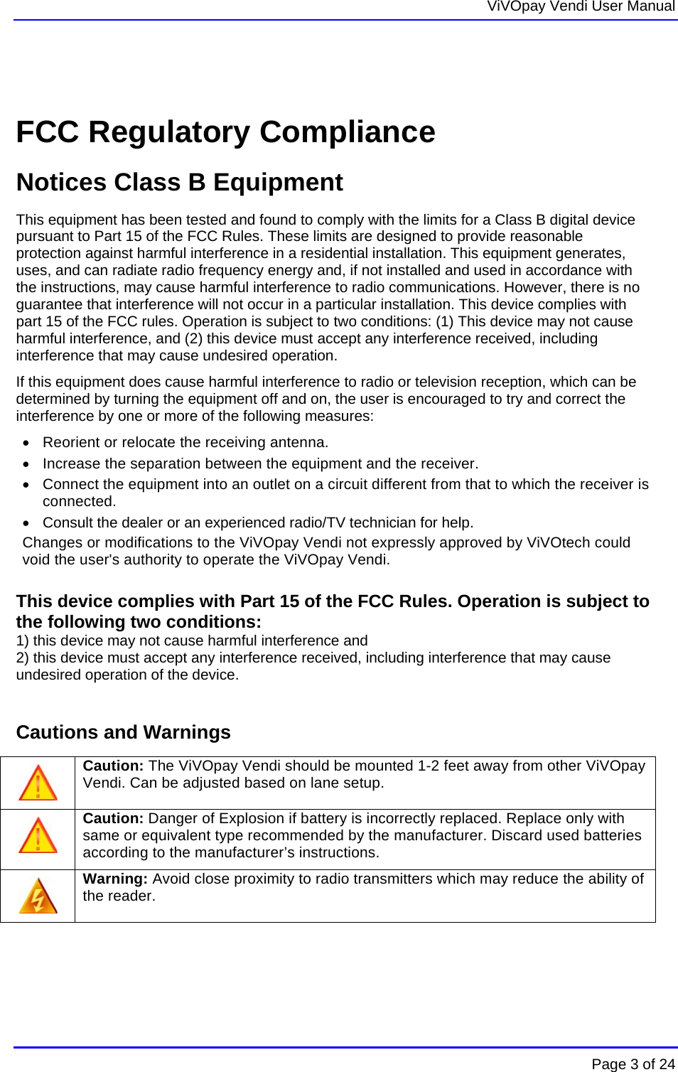   ViVOpay Vendi User Manual        Page 3 of 24     FCC Regulatory Compliance Notices Class B Equipment This equipment has been tested and found to comply with the limits for a Class B digital device pursuant to Part 15 of the FCC Rules. These limits are designed to provide reasonable protection against harmful interference in a residential installation. This equipment generates, uses, and can radiate radio frequency energy and, if not installed and used in accordance with the instructions, may cause harmful interference to radio communications. However, there is no guarantee that interference will not occur in a particular installation. This device complies with part 15 of the FCC rules. Operation is subject to two conditions: (1) This device may not cause harmful interference, and (2) this device must accept any interference received, including interference that may cause undesired operation. If this equipment does cause harmful interference to radio or television reception, which can be determined by turning the equipment off and on, the user is encouraged to try and correct the interference by one or more of the following measures:   Reorient or relocate the receiving antenna.    Increase the separation between the equipment and the receiver.   Connect the equipment into an outlet on a circuit different from that to which the receiver is connected.    Consult the dealer or an experienced radio/TV technician for help.  Changes or modifications to the ViVOpay Vendi not expressly approved by ViVOtech could void the user&apos;s authority to operate the ViVOpay Vendi.  This device complies with Part 15 of the FCC Rules. Operation is subject to the following two conditions:  1) this device may not cause harmful interference and 2) this device must accept any interference received, including interference that may cause undesired operation of the device.  Cautions and Warnings  Caution: The ViVOpay Vendi should be mounted 1-2 feet away from other ViVOpay Vendi. Can be adjusted based on lane setup.  Caution: Danger of Explosion if battery is incorrectly replaced. Replace only with same or equivalent type recommended by the manufacturer. Discard used batteries according to the manufacturer’s instructions.  Warning: Avoid close proximity to radio transmitters which may reduce the ability of the reader.    