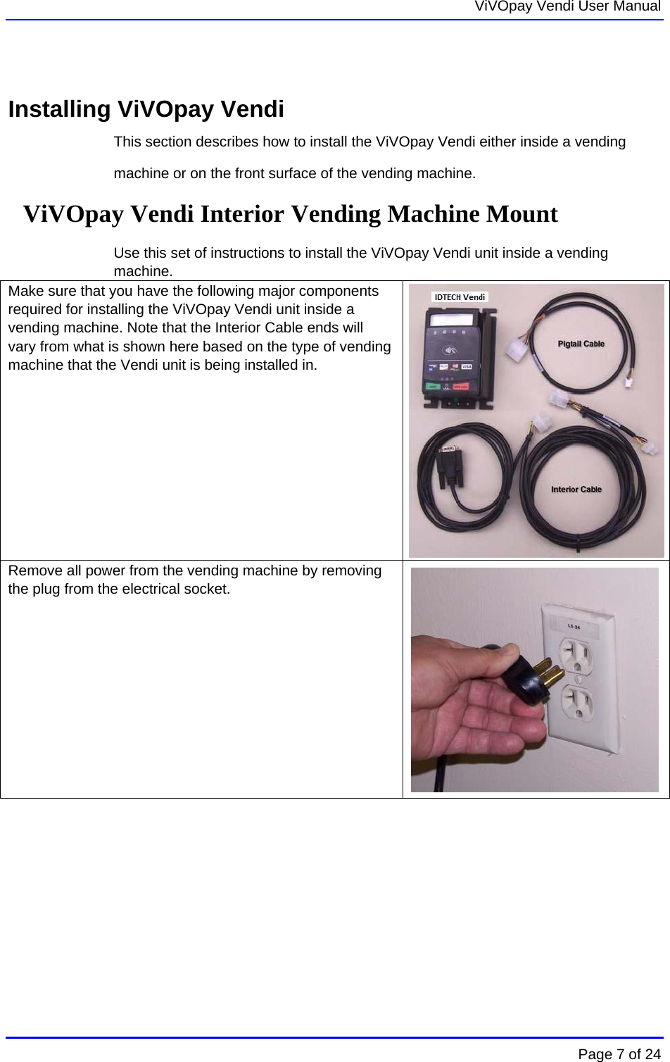   ViVOpay Vendi User Manual        Page 7 of 24     Installing ViVOpay Vendi This section describes how to install the ViVOpay Vendi either inside a vending machine or on the front surface of the vending machine.  ViVOpay Vendi Interior Vending Machine Mount  Use this set of instructions to install the ViVOpay Vendi unit inside a vending machine. Make sure that you have the following major components required for installing the ViVOpay Vendi unit inside a vending machine. Note that the Interior Cable ends will vary from what is shown here based on the type of vending machine that the Vendi unit is being installed in.                  Remove all power from the vending machine by removing the plug from the electrical socket.   