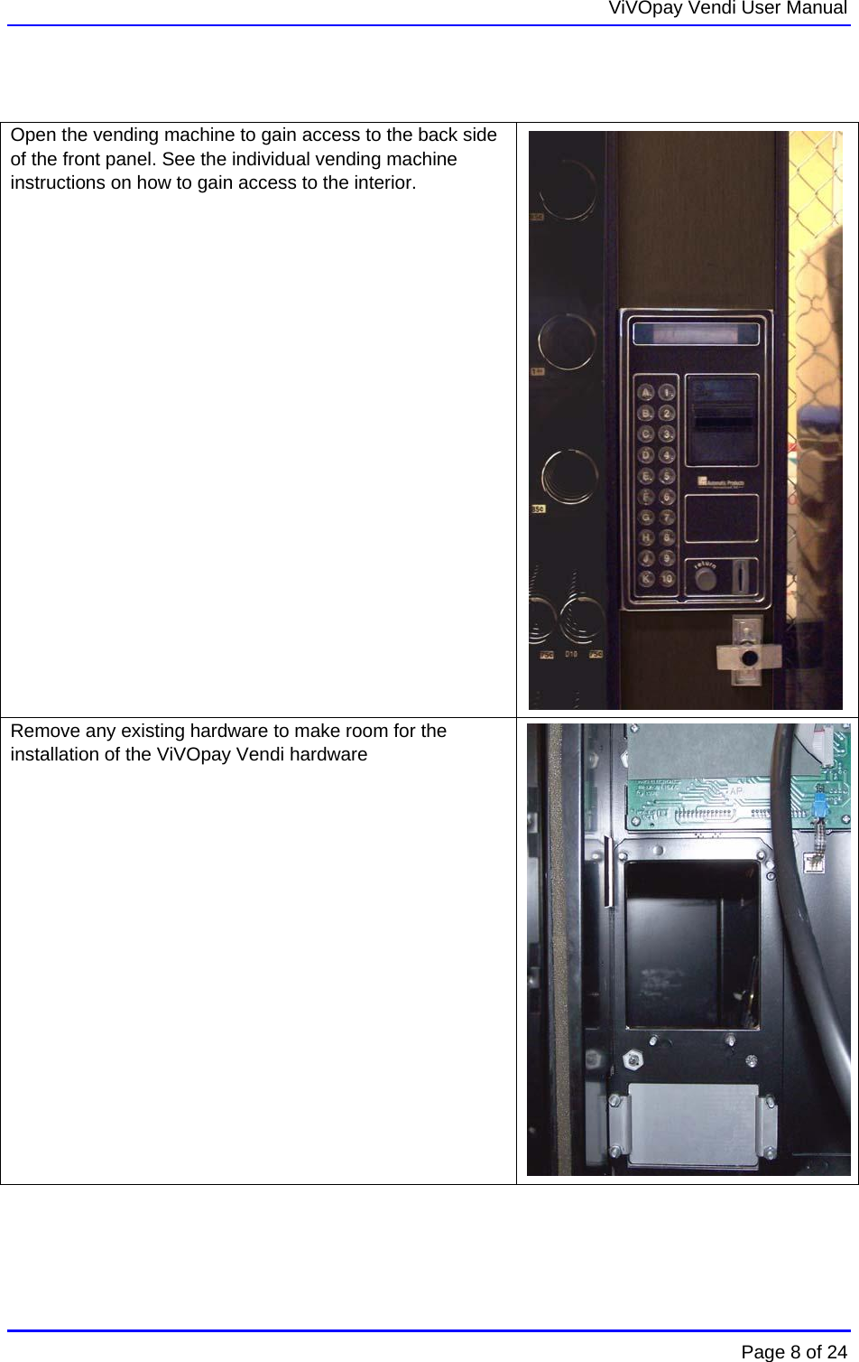  ViVOpay Vendi User Manual        Page 8 of 24     Open the vending machine to gain access to the back side of the front panel. See the individual vending machine instructions on how to gain access to the interior.  Remove any existing hardware to make room for the installation of the ViVOpay Vendi hardware  