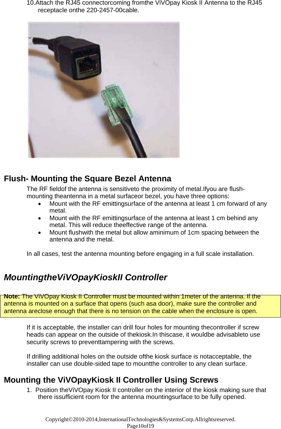 Copyright©2010-2014,InternationalTechnologies&amp;SystemsCorp.Allrightsreserved. Page10of19  10.Attach the RJ45 connectorcoming fromthe ViVOpay Kiosk II Antenna to the RJ45 receptacle onthe 220-2457-00cable.     Flush- Mounting the Square Bezel Antenna The RF fieldof the antenna is sensitiveto the proximity of metal.Ifyou are flush- mounting theantenna in a metal surfaceor bezel, you have three options:  Mount with the RF emittingsurface of the antenna at least 1 cm forward of any metal.  Mount with the RF emittingsurface of the antenna at least 1 cm behind any metal. This will reduce theeffective range of the antenna.  Mount flushwith the metal but allow aminimum of 1cm spacing between the antenna and the metal.  In all cases, test the antenna mounting before engaging in a full scale installation.   MountingtheViVOpayKioskII Controller   Note: The ViVOpay Kiosk II Controller must be mounted within 1meter of the antenna. If the antenna is mounted on a surface that opens (such asa door), make sure the controller and antenna areclose enough that there is no tension on the cable when the enclosure is open.  If it is acceptable, the installer can drill four holes for mounting thecontroller if screw heads can appear on the outside of thekiosk.In thiscase, it wouldbe advisableto use security screws to preventtampering with the screws.  If drilling additional holes on the outside ofthe kiosk surface is notacceptable, the installer can use double-sided tape to mountthe controller to any clean surface.  Mounting the ViVOpayKiosk II Controller Using Screws 1.  Position theViVOpay Kiosk II controller on the interior of the kiosk making sure that there issufficient room for the antenna mountingsurface to be fully opened.