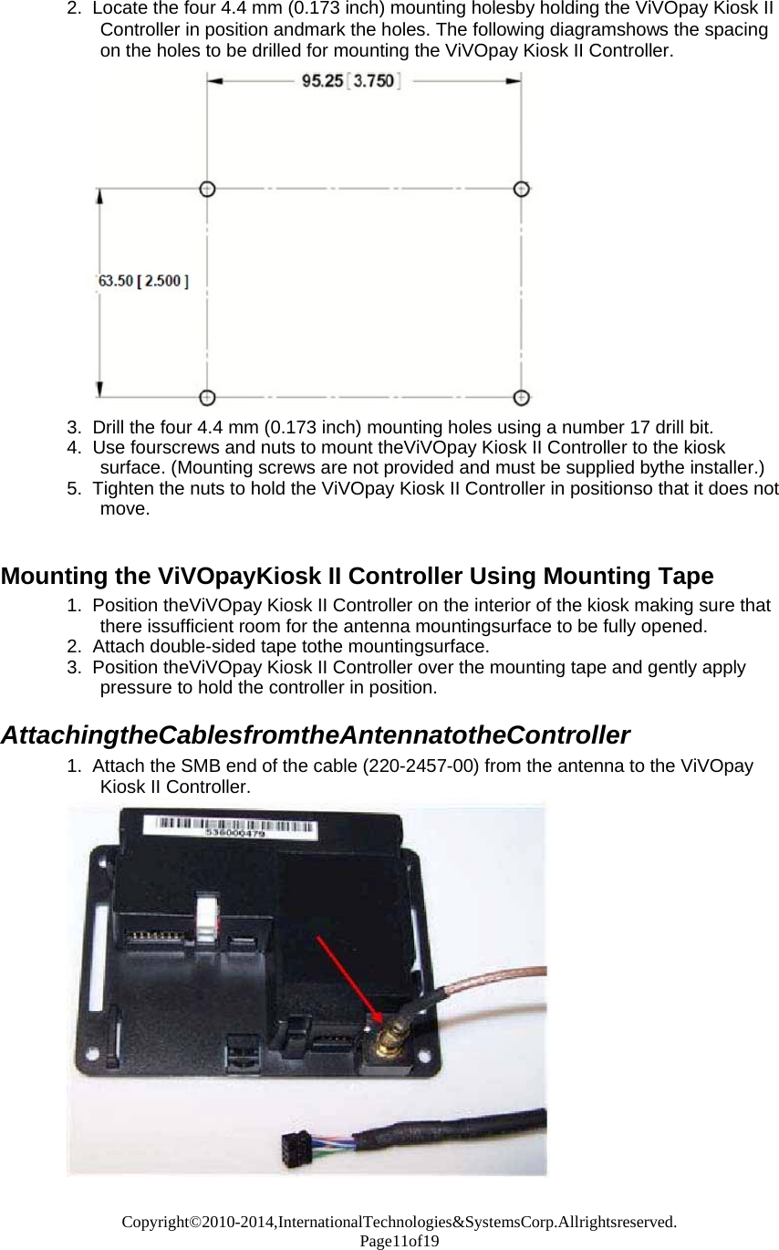Copyright©2010-2014,InternationalTechnologies&amp;SystemsCorp.Allrightsreserved. Page11of19  2.  Locate the four 4.4 mm (0.173 inch) mounting holesby holding the ViVOpay Kiosk II Controller in position andmark the holes. The following diagramshows the spacing on the holes to be drilled for mounting the ViVOpay Kiosk II Controller.                    3.  Drill the four 4.4 mm (0.173 inch) mounting holes using a number 17 drill bit. 4.  Use fourscrews and nuts to mount theViVOpay Kiosk II Controller to the kiosk surface. (Mounting screws are not provided and must be supplied bythe installer.) 5.  Tighten the nuts to hold the ViVOpay Kiosk II Controller in positionso that it does not move.   Mounting the ViVOpayKiosk II Controller Using Mounting Tape 1.  Position theViVOpay Kiosk II Controller on the interior of the kiosk making sure that there issufficient room for the antenna mountingsurface to be fully opened. 2.  Attach double-sided tape tothe mountingsurface. 3.  Position theViVOpay Kiosk II Controller over the mounting tape and gently apply pressure to hold the controller in position.  AttachingtheCablesfromtheAntennatotheController 1.  Attach the SMB end of the cable (220-2457-00) from the antenna to the ViVOpay Kiosk II Controller. 