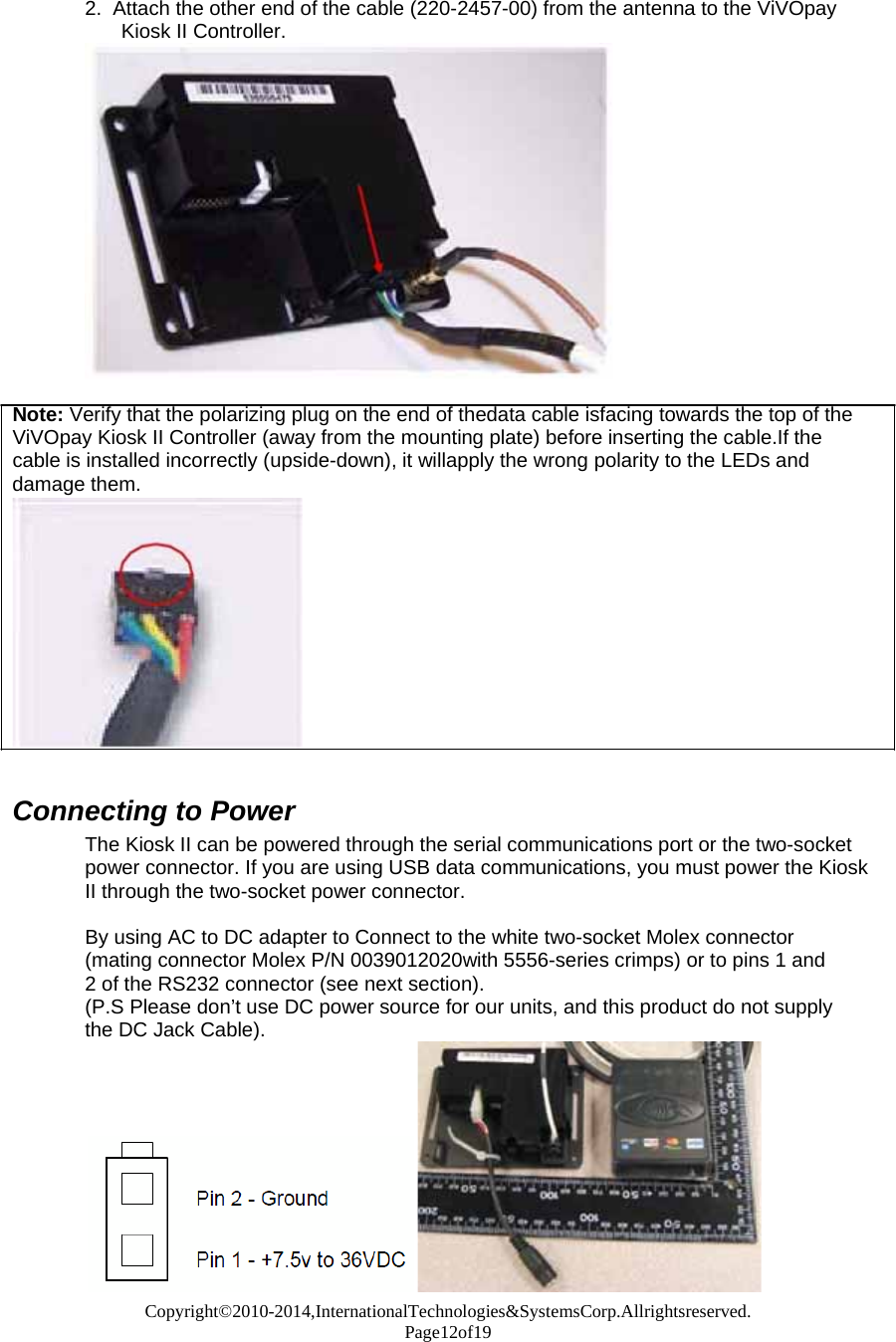 Copyright©2010-2014,InternationalTechnologies&amp;SystemsCorp.Allrightsreserved. Page12of19   2.  Attach the other end of the cable (220-2457-00) from the antenna to the ViVOpay Kiosk II Controller.   Note: Verify that the polarizing plug on the end of thedata cable isfacing towards the top of the ViVOpay Kiosk II Controller (away from the mounting plate) before inserting the cable.If the cable is installed incorrectly (upside-down), it willapply the wrong polarity to the LEDs and damage them.                Connecting to Power The Kiosk II can be powered through the serial communications port or the two-socket power connector. If you are using USB data communications, you must power the Kiosk II through the two-socket power connector.  By using AC to DC adapter to Connect to the white two-socket Molex connector (mating connector Molex P/N 0039012020with 5556-series crimps) or to pins 1 and 2 of the RS232 connector (see next section). (P.S Please don’t use DC power source for our units, and this product do not supply the DC Jack Cable). 