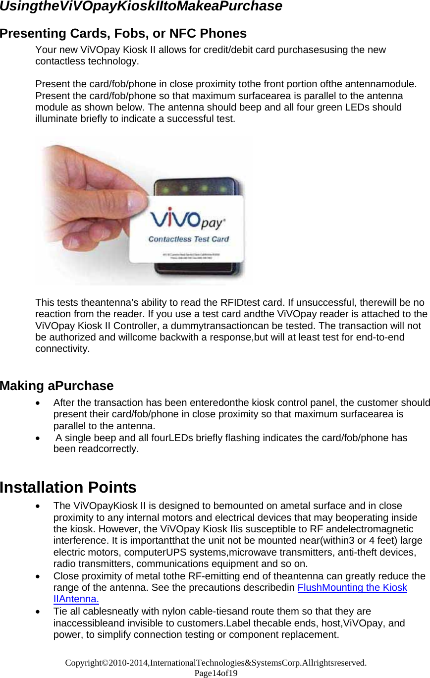 Copyright©2010-2014,InternationalTechnologies&amp;SystemsCorp.Allrightsreserved. Page14of19  UsingtheViVOpayKioskIItoMakeaPurchase  Presenting Cards, Fobs, or NFC Phones Your new ViVOpay Kiosk II allows for credit/debit card purchasesusing the new contactless technology.  Present the card/fob/phone in close proximity tothe front portion ofthe antennamodule. Present the card/fob/phone so that maximum surfacearea is parallel to the antenna module as shown below. The antenna should beep and all four green LEDs should illuminate briefly to indicate a successful test.    This tests theantenna’s ability to read the RFIDtest card. If unsuccessful, therewill be no reaction from the reader. If you use a test card andthe ViVOpay reader is attached to the ViVOpay Kiosk II Controller, a dummytransactioncan be tested. The transaction will not be authorized and willcome backwith a response,but will at least test for end-to-end connectivity.   Making aPurchase  After the transaction has been enteredonthe kiosk control panel, the customer should present their card/fob/phone in close proximity so that maximum surfacearea is parallel to the antenna.   A single beep and all fourLEDs briefly flashing indicates the card/fob/phone has been readcorrectly.   Installation Points  The ViVOpayKiosk II is designed to bemounted on ametal surface and in close proximity to any internal motors and electrical devices that may beoperating inside the kiosk. However, the ViVOpay Kiosk IIis susceptible to RF andelectromagnetic interference. It is importantthat the unit not be mounted near(within3 or 4 feet) large electric motors, computerUPS systems,microwave transmitters, anti-theft devices, radio transmitters, communications equipment and so on.  Close proximity of metal tothe RF-emitting end of theantenna can greatly reduce the range of the antenna. See the precautions describedin FlushMounting the Kiosk IIAntenna.  Tie all cablesneatly with nylon cable-tiesand route them so that they are inaccessibleand invisible to customers.Label thecable ends, host,ViVOpay, and power, to simplify connection testing or component replacement.