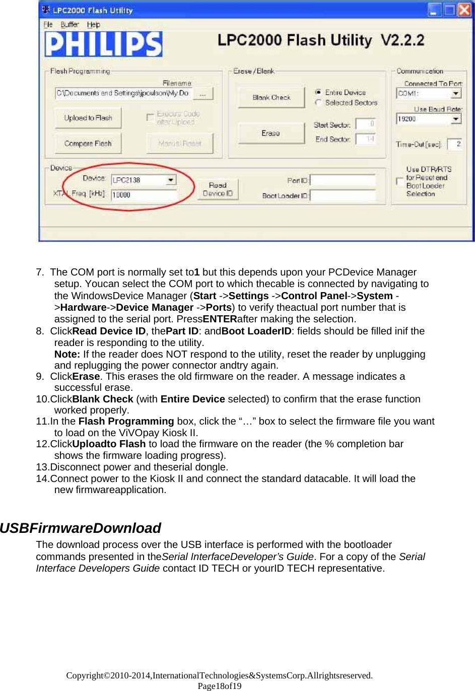 Copyright©2010-2014,InternationalTechnologies&amp;SystemsCorp.Allrightsreserved. Page18of19     7.  The COM port is normally set to1 but this depends upon your PCDevice Manager setup. Youcan select the COM port to which thecable is connected by navigating to the WindowsDevice Manager (Start -&gt;Settings -&gt;Control Panel-&gt;System -&gt;Hardware-&gt;Device Manager -&gt;Ports) to verify theactual port number that is assigned to the serial port. PressENTERafter making the selection. 8.  ClickRead Device ID, thePart ID: andBoot LoaderID: fields should be filled inif the reader is responding to the utility. Note: If the reader does NOT respond to the utility, reset the reader by unplugging and replugging the power connector andtry again. 9.  ClickErase. This erases the old firmware on the reader. A message indicates a successful erase. 10.ClickBlank Check (with Entire Device selected) to confirm that the erase function worked properly. 11.In the Flash Programming box, click the “…” box to select the firmware file you want to load on the ViVOpay Kiosk II. 12.ClickUploadto Flash to load the firmware on the reader (the % completion bar shows the firmware loading progress). 13.Disconnect power and theserial dongle. 14.Connect power to the Kiosk II and connect the standard datacable. It will load the new firmwareapplication.   USBFirmwareDownload The download process over the USB interface is performed with the bootloader commands presented in theSerial InterfaceDeveloper’s Guide. For a copy of the Serial Interface Developers Guide contact ID TECH or yourID TECH representative.   