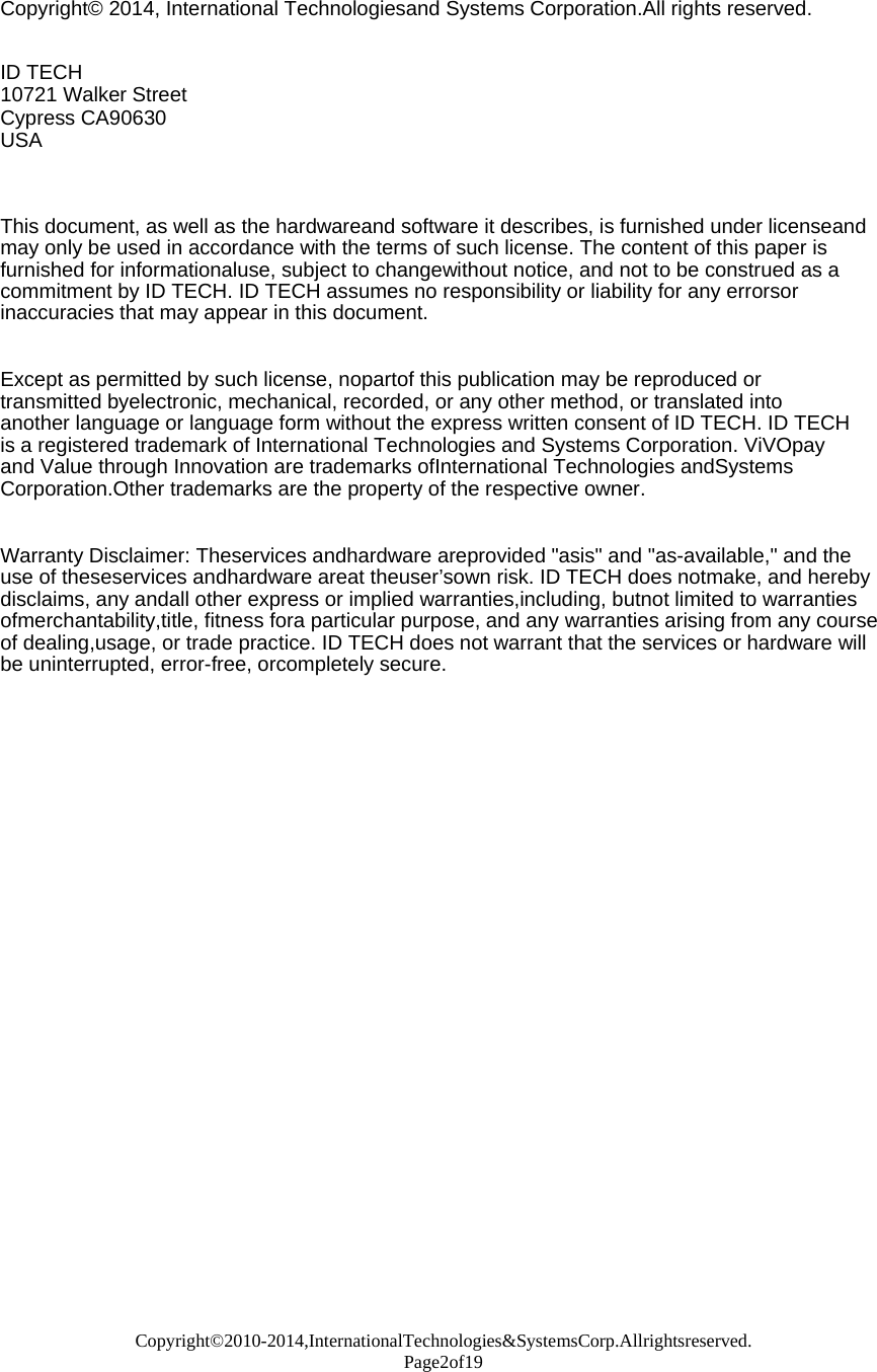 Copyright©2010-2014,InternationalTechnologies&amp;SystemsCorp.Allrightsreserved. Page2of19  Copyright© 2014, International Technologiesand Systems Corporation.All rights reserved.   ID TECH 10721 Walker Street Cypress CA90630 USA    This document, as well as the hardwareand software it describes, is furnished under licenseand may only be used in accordance with the terms of such license. The content of this paper is furnished for informationaluse, subject to changewithout notice, and not to be construed as a commitment by ID TECH. ID TECH assumes no responsibility or liability for any errorsor inaccuracies that may appear in this document.   Except as permitted by such license, nopartof this publication may be reproduced or transmitted byelectronic, mechanical, recorded, or any other method, or translated into another language or language form without the express written consent of ID TECH. ID TECH is a registered trademark of International Technologies and Systems Corporation. ViVOpay and Value through Innovation are trademarks ofInternational Technologies andSystems Corporation.Other trademarks are the property of the respective owner.   Warranty Disclaimer: Theservices andhardware areprovided &quot;asis&quot; and &quot;as-available,&quot; and the use of theseservices andhardware areat theuser’sown risk. ID TECH does notmake, and hereby disclaims, any andall other express or implied warranties,including, butnot limited to warranties ofmerchantability,title, fitness fora particular purpose, and any warranties arising from any course of dealing,usage, or trade practice. ID TECH does not warrant that the services or hardware will be uninterrupted, error-free, orcompletely secure.