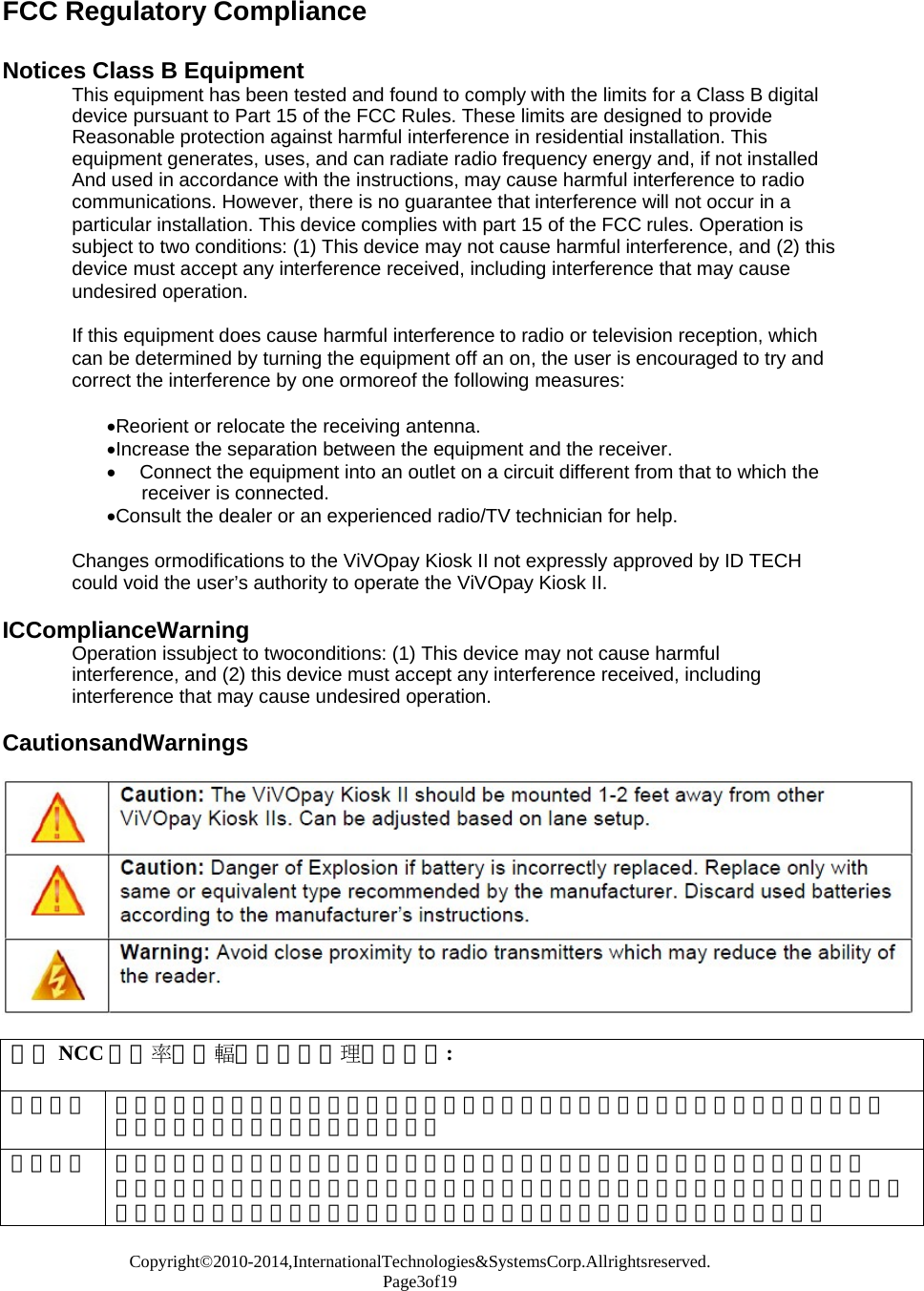Copyright©2010-2014,InternationalTechnologies&amp;SystemsCorp.Allrightsreserved. Page3of19  FCC Regulatory Compliance   Notices Class B Equipment This equipment has been tested and found to comply with the limits for a Class B digital device pursuant to Part 15 of the FCC Rules. These limits are designed to provide Reasonable protection against harmful interference in residential installation. This equipment generates, uses, and can radiate radio frequency energy and, if not installed And used in accordance with the instructions, may cause harmful interference to radio communications. However, there is no guarantee that interference will not occur in a particular installation. This device complies with part 15 of the FCC rules. Operation is subject to two conditions: (1) This device may not cause harmful interference, and (2) this device must accept any interference received, including interference that may cause undesired operation.  If this equipment does cause harmful interference to radio or television reception, which can be determined by turning the equipment off an on, the user is encouraged to try and correct the interference by one ormoreof the following measures:  Reorient or relocate the receiving antenna. Increase the separation between the equipment and the receiver.  Connect the equipment into an outlet on a circuit different from that to which the receiver is connected. Consult the dealer or an experienced radio/TV technician for help.  Changes ormodifications to the ViVOpay Kiosk II not expressly approved by ID TECH could void the user’s authority to operate the ViVOpay Kiosk II.  ICComplianceWarning Operation issubject to twoconditions: (1) This device may not cause harmful interference, and (2) this device must accept any interference received, including interference that may cause undesired operation.  CautionsandWarnings    根據NCC低功率電波輻射性電機管理辦法規定: 第十二條 經型式認證合格之低功率射頻電機，非經許可，公司、商號或使用者均不得擅自變更頻率、 加大功率或變更原設計之特性及功能。 第十四條 低功率射頻電機之使用不得影響飛航安全及干擾合法通信；經發現有干擾現象時，應立即 停用，並改善至無干擾時方得繼續使用。前項合法通信，指依電信法規定作業之無線電通信。 低功率射頻電機須忍受合法通信或工業、科學及醫療用電波輻射性電機設備之干擾。 