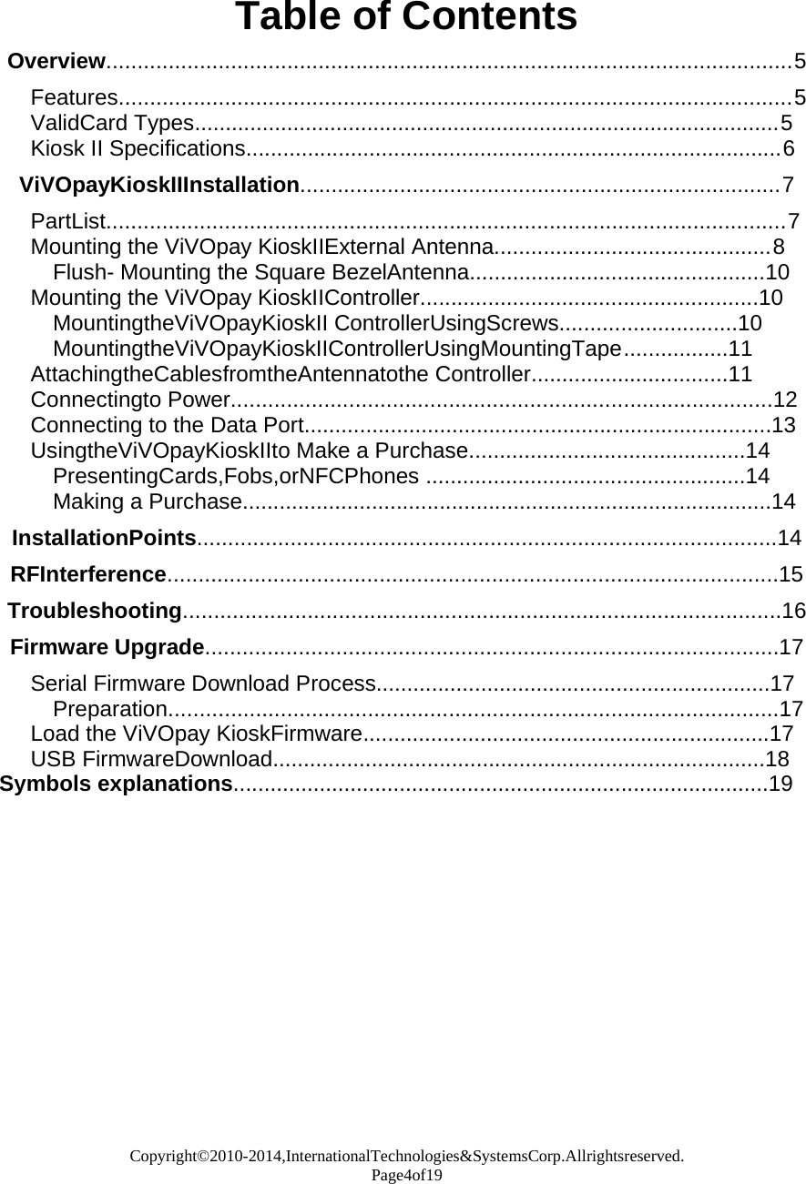 Copyright©2010-2014,InternationalTechnologies&amp;SystemsCorp.Allrightsreserved. Page4of19    Table of Contents  Overview..............................................................................................................5  Features............................................................................................................5 ValidCard Types...............................................................................................5 Kiosk II Specifications.......................................................................................6  ViVOpayKioskIIInstallation.............................................................................7  PartList.............................................................................................................7 Mounting the ViVOpay KioskIIExternal Antenna.............................................8 Flush- Mounting the Square BezelAntenna................................................10 Mounting the ViVOpay KioskIIController.......................................................10 MountingtheViVOpayKioskII ControllerUsingScrews.............................10 MountingtheViVOpayKioskIIControllerUsingMountingTape.................11 AttachingtheCablesfromtheAntennatothe Controller................................11 Connectingto Power.......................................................................................12 Connecting to the Data Port............................................................................13 UsingtheViVOpayKioskIIto Make a Purchase.............................................14 PresentingCards,Fobs,orNFCPhones ....................................................14 Making a Purchase......................................................................................14  InstallationPoints.............................................................................................14  RFInterference..................................................................................................15  Troubleshooting................................................................................................16  Firmware Upgrade............................................................................................17  Serial Firmware Download Process................................................................17 Preparation..................................................................................................17 Load the ViVOpay KioskFirmware..................................................................17 USB FirmwareDownload................................................................................18 Symbols explanations.......................................................................................19