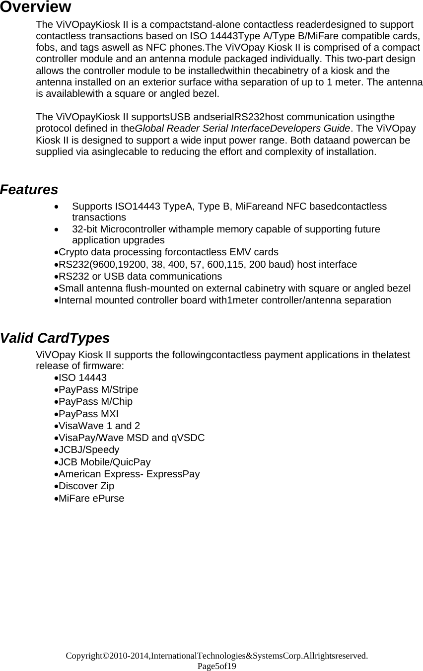 Copyright©2010-2014,InternationalTechnologies&amp;SystemsCorp.Allrightsreserved. Page5of19  Overview The ViVOpayKiosk II is a compactstand-alone contactless readerdesigned to support contactless transactions based on ISO 14443Type A/Type B/MiFare compatible cards, fobs, and tags aswell as NFC phones.The ViVOpay Kiosk II is comprised of a compact controller module and an antenna module packaged individually. This two-part design allows the controller module to be installedwithin thecabinetry of a kiosk and the antenna installed on an exterior surface witha separation of up to 1 meter. The antenna is availablewith a square or angled bezel.  The ViVOpayKiosk II supportsUSB andserialRS232host communication usingthe protocol defined in theGlobal Reader Serial InterfaceDevelopers Guide. The ViVOpay Kiosk II is designed to support a wide input power range. Both dataand powercan be supplied via asinglecable to reducing the effort and complexity of installation.   Features  Supports ISO14443 TypeA, Type B, MiFareand NFC basedcontactless transactions  32-bit Microcontroller withample memory capable of supporting future application upgrades Crypto data processing forcontactless EMV cards RS232(9600,19200, 38, 400, 57, 600,115, 200 baud) host interface RS232 or USB data communications Small antenna flush-mounted on external cabinetry with square or angled bezel Internal mounted controller board with1meter controller/antenna separation   Valid CardTypes ViVOpay Kiosk II supports the followingcontactless payment applications in thelatest release of firmware: ISO 14443 PayPass M/Stripe PayPass M/Chip PayPass MXI VisaWave 1 and 2 VisaPay/Wave MSD and qVSDC JCBJ/Speedy JCB Mobile/QuicPay American Express- ExpressPay Discover Zip MiFare ePurse
