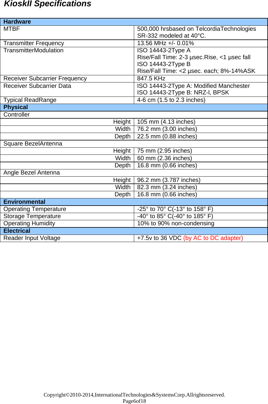 Copyright©2010-2014,InternationalTechnologies&amp;SystemsCorp.Allrightsreserved. Page6of18  KioskII Specifications   Hardware MTBF 500,000 hrsbased on TelcordiaTechnologiesSR-332 modeled at 40°C. Transmitter Frequency  13.56 MHz +/-0.01%TransmitterModulation ISO 14443-2Type ARise/Fall Time: 2-3 µsec.Rise, &lt;1 µsec fall ISO 14443-2Type B Rise/Fall Time: &lt;2 µsec. each; 8%-14%ASK Receiver Subcarrier Frequency 847.5 KHzReceiver Subcarrier Data  ISO 14443-2Type A: Modified Manchester ISO 14443-2Type B: NRZ-l, BPSK Typical ReadRange  4-6 cm (1.5 to 2.3 inches)Physical Controller Height 105 mm (4.13 inches)Width 76.2 mm (3.00 inches)Depth 22.5 mm (0.88 inches)Square BezelAntenna Height 75 mm (2.95 inches)Width 60 mm (2.36 inches)Depth 16.8 mm (0.66 inches)Angle Bezel Antenna Height 96.2 mm (3.787 inches)Width 82.3 mm (3.24 inches)Depth 16.8 mm (0.66 inches)Environmental Operating Temperature  -25° to 70° C(-13° to 158° F) Storage Temperature -40° to 85° C(-40° to 185° F) Operating Humidity  10% to 90% non-condensing Electrical Reader Input Voltage +7.5v to 36 VDC (by AC to DC adapter)                       