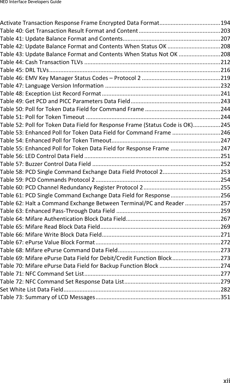NEO Interface Developers Guide           xii Activate Transaction Response Frame Encrypted Data Format ...................................... 194 Table 40: Get Transaction Result Format and Content ................................................... 203 Table 41: Update Balance Format and Contents............................................................. 207 Table 42: Update Balance Format and Contents When Status OK ................................. 208 Table 43: Update Balance Format and Contents When Status Not OK .......................... 208 Table 44: Cash Transaction TLVs ..................................................................................... 212 Table 45: DRL TLVs ........................................................................................................... 216 Table 46: EMV Key Manager Status Codes – Protocol 2 ................................................. 219 Table 47: Language Version Information ........................................................................ 232 Table 48: Exception List Record Format .......................................................................... 241 Table 49: Get PCD and PICC Parameters Data Field ........................................................ 243 Table 50: Poll for Token Data Field for Command Frame ............................................... 244 Table 51: Poll for Token Timeout .................................................................................... 244 Table 52: Poll for Token Data Field for Response Frame (Status Code is OK) ................. 245 Table 53: Enhanced Poll for Token Data Field for Command Frame .............................. 246 Table 54: Enhanced Poll for Token Timeout .................................................................... 247 Table 55: Enhanced Poll for Token Data Field for Response Frame ............................... 247 Table 56: LED Control Data Field ..................................................................................... 251 Table 57: Buzzer Control Data Field ................................................................................ 252 Table 58: PCD Single Command Exchange Data Field Protocol 2.................................... 253 Table 59: PCD Commands Protocol 2 .............................................................................. 254 Table 60: PCD Channel Redundancy Register Protocol 2 ................................................ 255 Table 61: PCD Single Command Exchange Data Field for Response ............................... 256 Table 62: Halt a Command Exchange Between Terminal/PC and Reader ...................... 257 Table 63: Enhanced Pass-Through Data Field ................................................................. 259 Table 64: Mifare Authentication Block Data Field........................................................... 267 Table 65: Mifare Read Block Data Field ........................................................................... 269 Table 66: Mifare Write Block Data Field .......................................................................... 271 Table 67: ePurse Value Block Format .............................................................................. 272 Table 68: Mifare ePurse Command Data Field ................................................................ 273 Table 69: Mifare ePurse Data Field for Debit/Credit Function Block .............................. 273 Table 70: Mifare ePurse Data Field for Backup Function Block ...................................... 274 Table 71: NFC Command Set List ..................................................................................... 277 Table 72: NFC Command Set Response Data List ............................................................ 279 Set White List Data Field .................................................................................................. 282 Table 73: Summary of LCD Messages .............................................................................. 351  