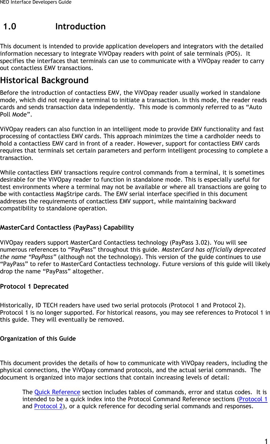 NEO Interface Developers Guide           1 1.0 Introduction This document is intended to provide application developers and integrators with the detailed information necessary to integrate ViVOpay readers with point of sale terminals (POS).  It specifies the interfaces that terminals can use to communicate with a ViVOpay reader to carry out contactless EMV transactions.  Historical Background Before the introduction of contactless EMV, the ViVOpay reader usually worked in standalone mode, which did not require a terminal to initiate a transaction. In this mode, the reader reads cards and sends transaction data independently.  This mode is commonly referred to as “Auto Poll Mode”. ViVOpay readers can also function in an intelligent mode to provide EMV functionality and fast processing of contactless EMV cards. This approach minimizes the time a cardholder needs to hold a contactless EMV card in front of a reader. However, support for contactless EMV cards requires that terminals set certain parameters and perform intelligent processing to complete a transaction.  While contactless EMV transactions require control commands from a terminal, it is sometimes desirable for the ViVOpay reader to function in standalone mode. This is especially useful for test environments where a terminal may not be available or where all transactions are going to be with contactless MagStripe cards. The EMV serial interface specified in this document addresses the requirements of contactless EMV support, while maintaining backward compatibility to standalone operation. MasterCard Contactless (PayPass) Capability ViVOpay readers support MasterCard Contactless technology (PayPass 3.02). You will see numerous references to “PayPass” throughout this guide. MasterCard has officially deprecated the name “PayPass” (although not the technology). This version of the guide continues to use “PayPass” to refer to MasterCard Contactless technology. Future versions of this guide will likely drop the name “PayPass” altogether. Protocol 1 Deprecated Historically, ID TECH readers have used two serial protocols (Protocol 1 and Protocol 2). Protocol 1 is no longer supported. For historical reasons, you may see references to Protocol 1 in this guide. They will eventually be removed.  Organization of this Guide This document provides the details of how to communicate with ViVOpay readers, including the physical connections, the ViVOpay command protocols, and the actual serial commands.  The document is organized into major sections that contain increasing levels of detail:  The Quick Reference section includes tables of commands, error and status codes.  It is intended to be a quick index into the Protocol Command Reference sections (Protocol 1 and Protocol 2), or a quick reference for decoding serial commands and responses. 